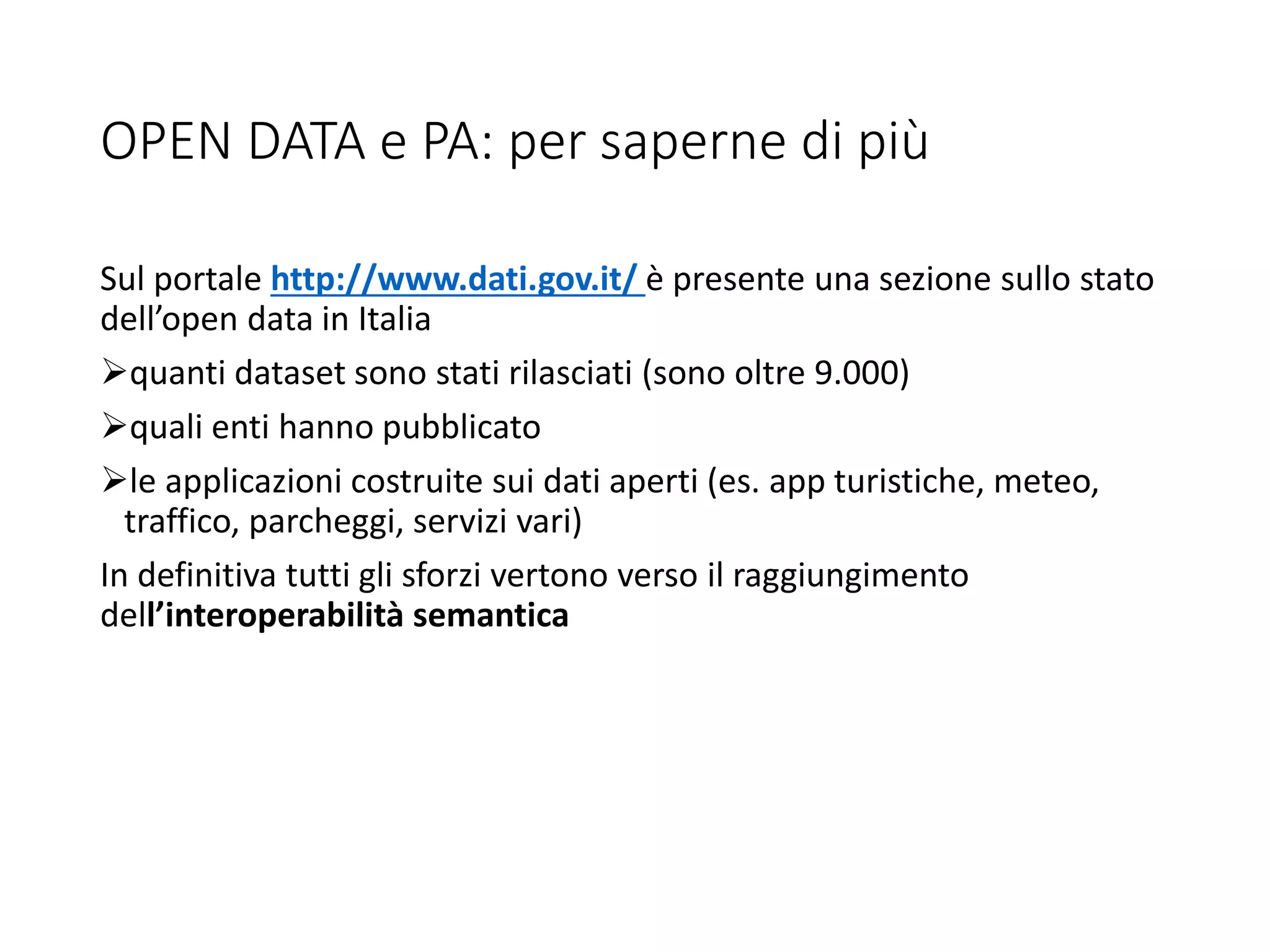 OPEN DATA e PA: per saperne di più
Sul portale http://www.dati.gov.it/ è presente una sezione sullo stato
dell’open data in Italia
quanti dataset sono stati rilasciati (sono oltre 9.000)
quali enti hanno pubblicato
le applicazioni costruite sui dati aperti (es. app turistiche, meteo,
traffico, parcheggi, servizi vari)
In definitiva tutti gli sforzi vertono verso il raggiungimento
dell’interoperabilità semantica
 