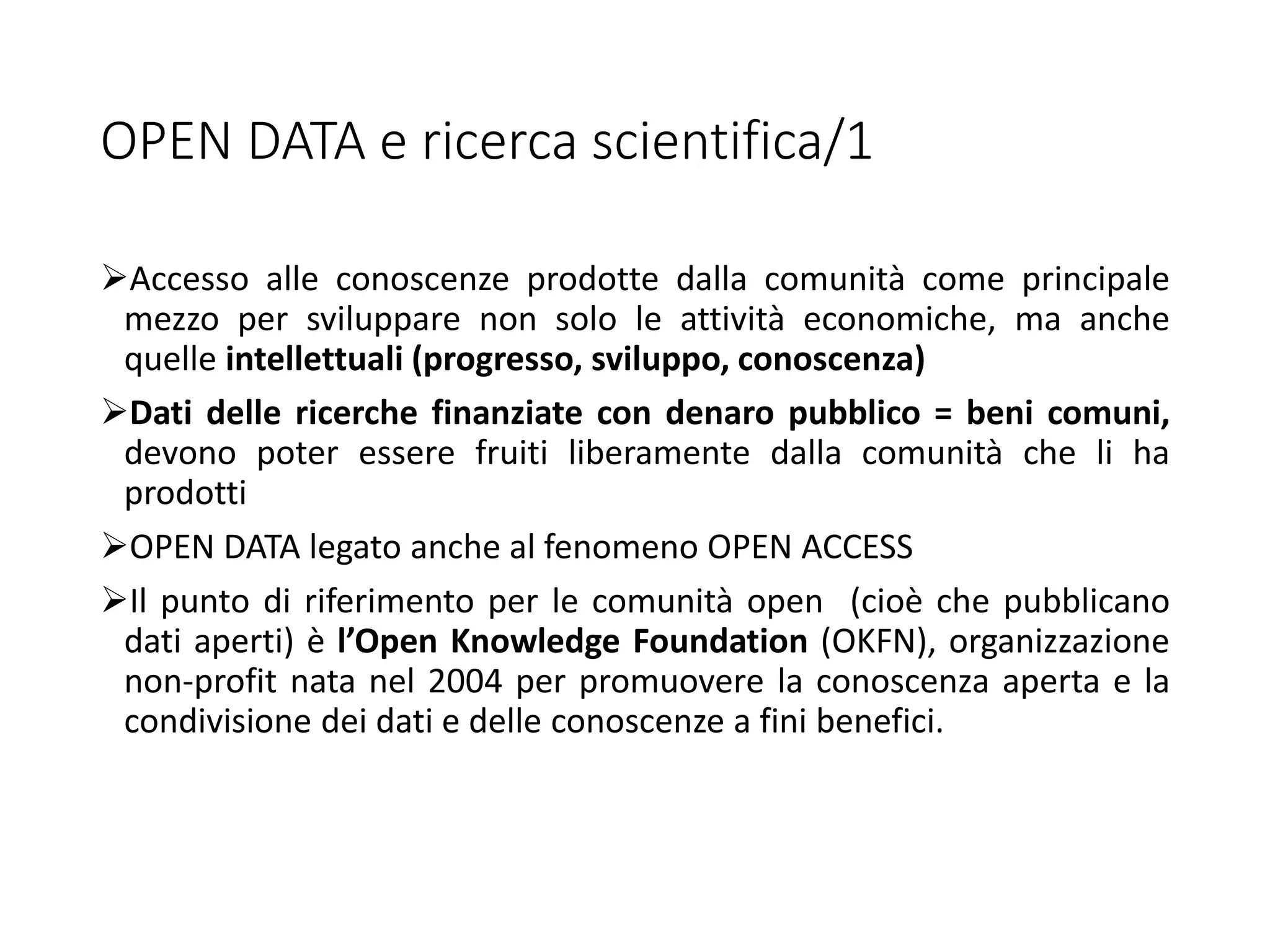 OPEN DATA e ricerca scientifica/1
Accesso alle conoscenze prodotte dalla comunità come principale
mezzo per sviluppare non solo le attività economiche, ma anche
quelle intellettuali (progresso, sviluppo, conoscenza)
Dati delle ricerche finanziate con denaro pubblico = beni comuni,
devono poter essere fruiti liberamente dalla comunità che li ha
prodotti
OPEN DATA legato anche al fenomeno OPEN ACCESS
Il punto di riferimento per le comunità open (cioè che pubblicano
dati aperti) è l’Open Knowledge Foundation (OKFN), organizzazione
non-profit nata nel 2004 per promuovere la conoscenza aperta e la
condivisione dei dati e delle conoscenze a fini benefici.
 
