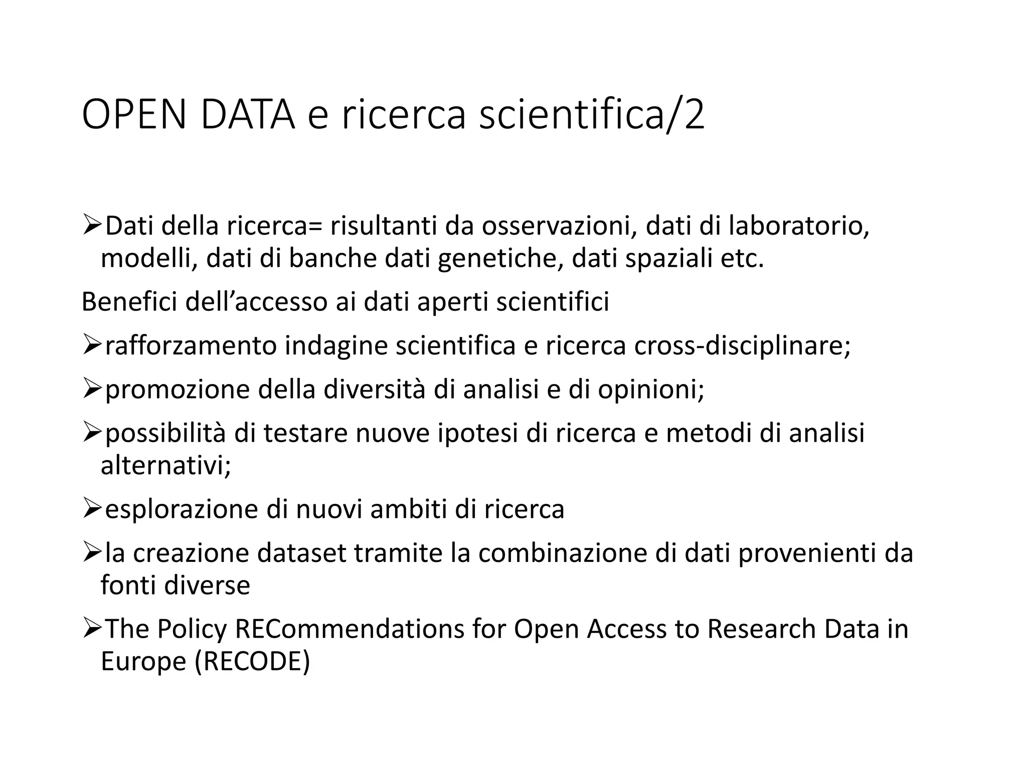OPEN DATA e ricerca scientifica/2
Dati della ricerca= risultanti da osservazioni, dati di laboratorio,
modelli, dati di banche dati genetiche, dati spaziali etc.
Benefici dell’accesso ai dati aperti scientifici
rafforzamento indagine scientifica e ricerca cross-disciplinare;
promozione della diversità di analisi e di opinioni;
possibilità di testare nuove ipotesi di ricerca e metodi di analisi
alternativi;
esplorazione di nuovi ambiti di ricerca
la creazione dataset tramite la combinazione di dati provenienti da
fonti diverse
The Policy RECommendations for Open Access to Research Data in
Europe (RECODE)
 