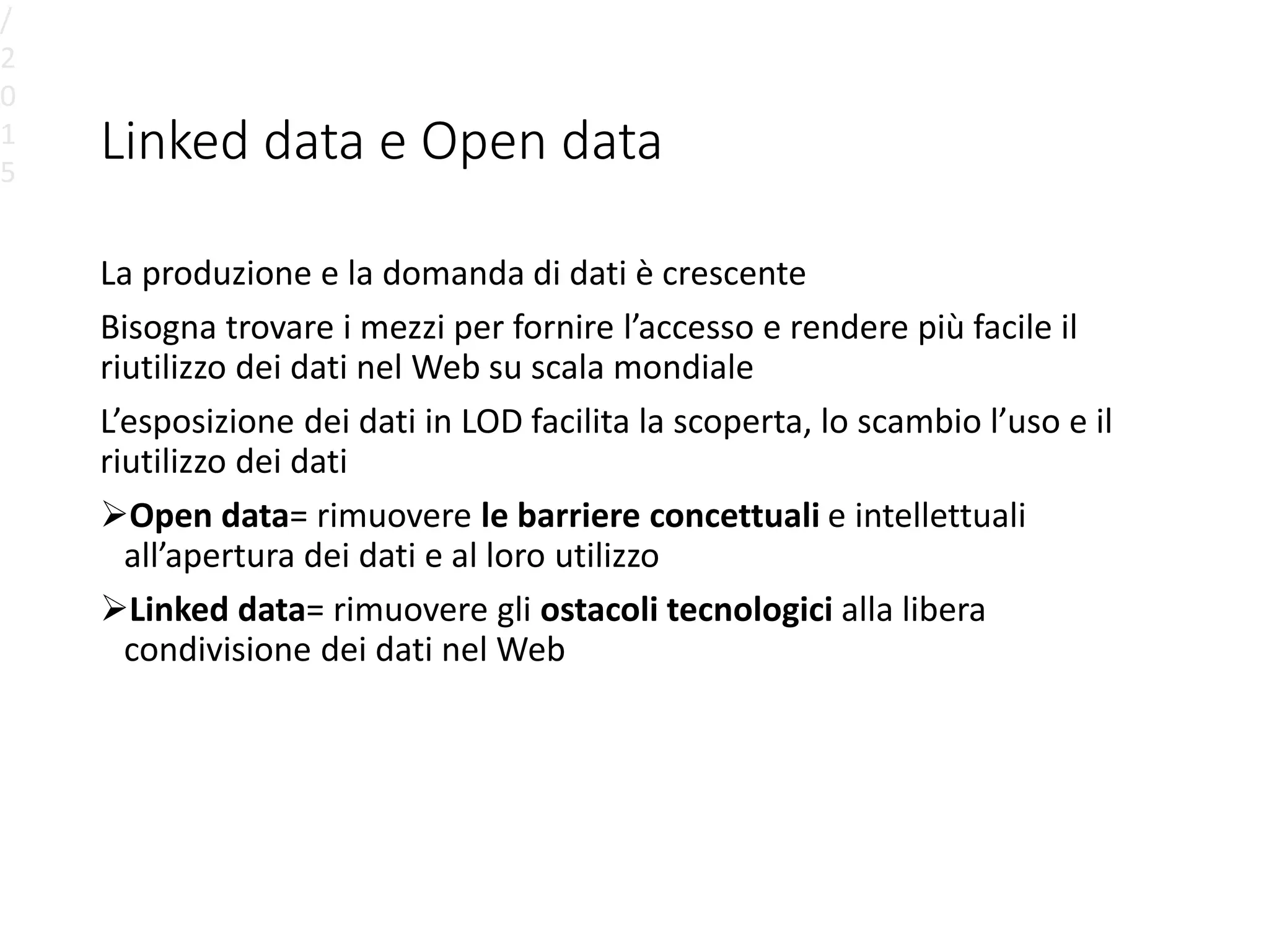 Linked data e Open data
La produzione e la domanda di dati è crescente
Bisogna trovare i mezzi per fornire l’accesso e rendere più facile il
riutilizzo dei dati nel Web su scala mondiale
L’esposizione dei dati in LOD facilita la scoperta, lo scambio l’uso e il
riutilizzo dei dati
Open data= rimuovere le barriere concettuali e intellettuali
all’apertura dei dati e al loro utilizzo
Linked data= rimuovere gli ostacoli tecnologici alla libera
condivisione dei dati nel Web
/
2
0
1
5
 