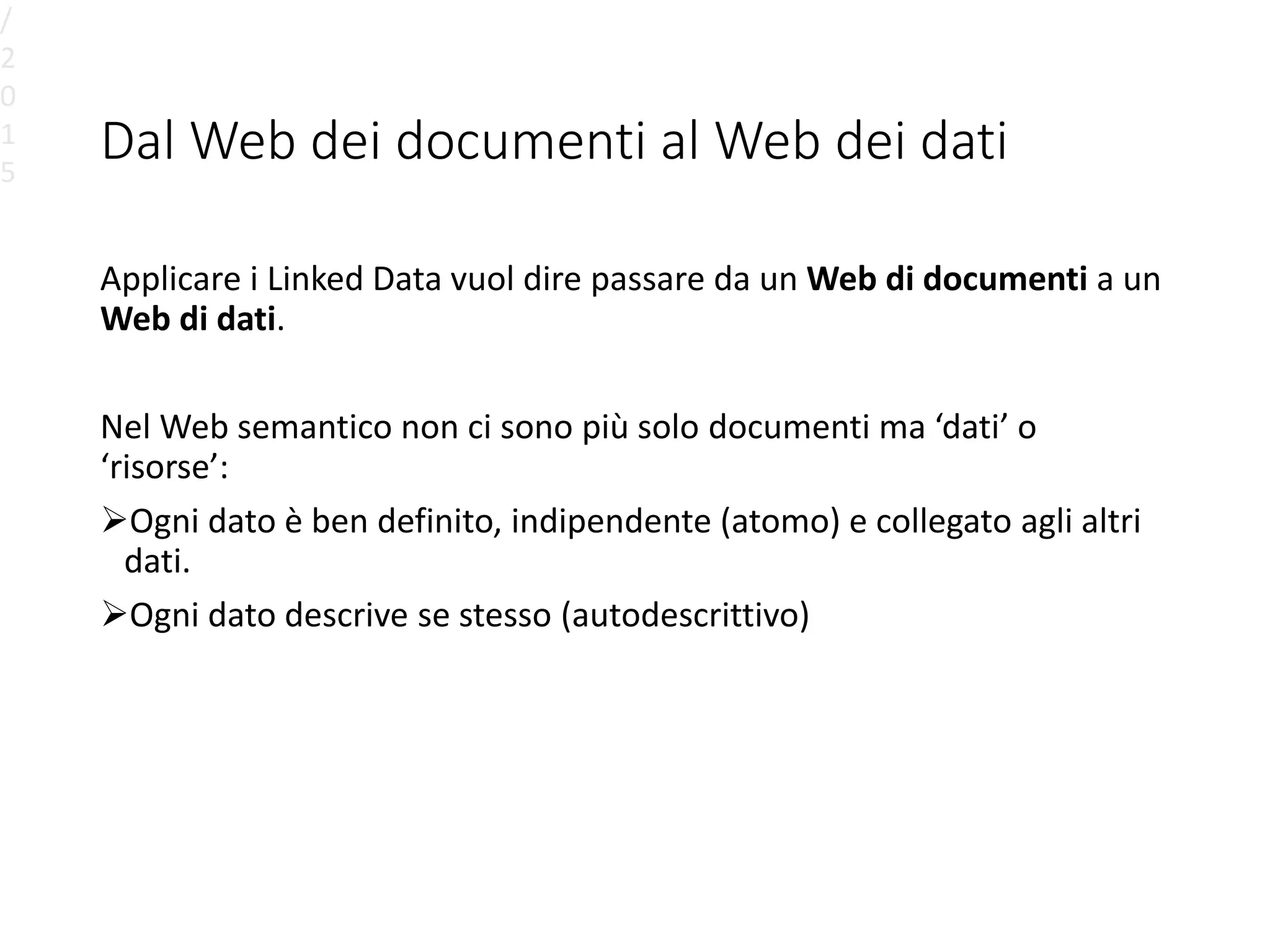 Dal Web dei documenti al Web dei dati
Applicare i Linked Data vuol dire passare da un Web di documenti a un
Web di dati.
Nel Web semantico non ci sono più solo documenti ma ‘dati’ o
‘risorse’:
Ogni dato è ben definito, indipendente (atomo) e collegato agli altri
dati.
Ogni dato descrive se stesso (autodescrittivo)
/
2
0
1
5
 