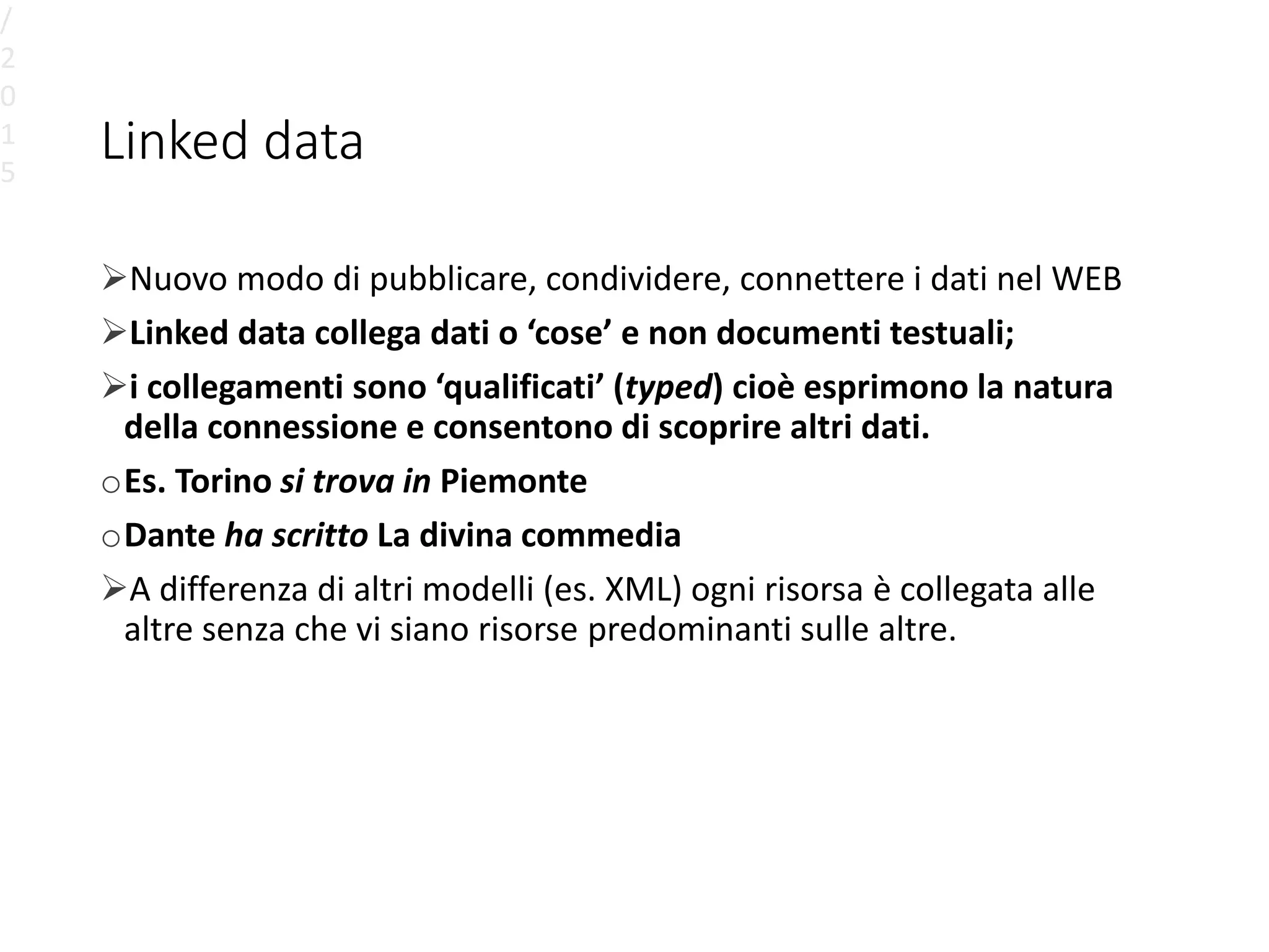 Linked data
Nuovo modo di pubblicare, condividere, connettere i dati nel WEB
Linked data collega dati o ‘cose’ e non documenti testuali;
i collegamenti sono ‘qualificati’ (typed) cioè esprimono la natura
della connessione e consentono di scoprire altri dati.
oEs. Torino si trova in Piemonte
oDante ha scritto La divina commedia
A differenza di altri modelli (es. XML) ogni risorsa è collegata alle
altre senza che vi siano risorse predominanti sulle altre.
/
2
0
1
5
 