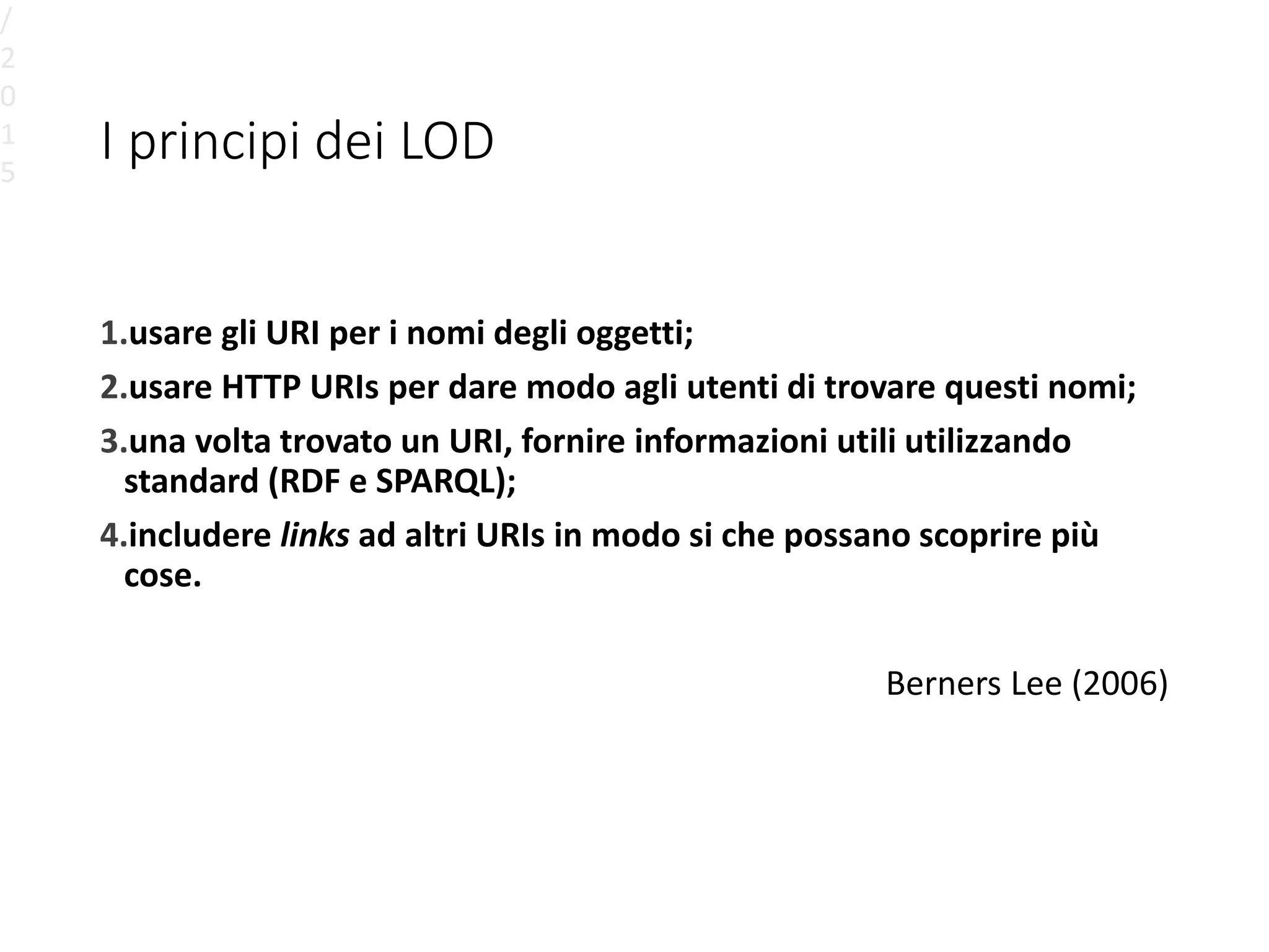 I principi dei LOD
1.usare gli URI per i nomi degli oggetti;
2.usare HTTP URIs per dare modo agli utenti di trovare questi nomi;
3.una volta trovato un URI, fornire informazioni utili utilizzando
standard (RDF e SPARQL);
4.includere links ad altri URIs in modo si che possano scoprire più
cose.
Berners Lee (2006)
/
2
0
1
5
 