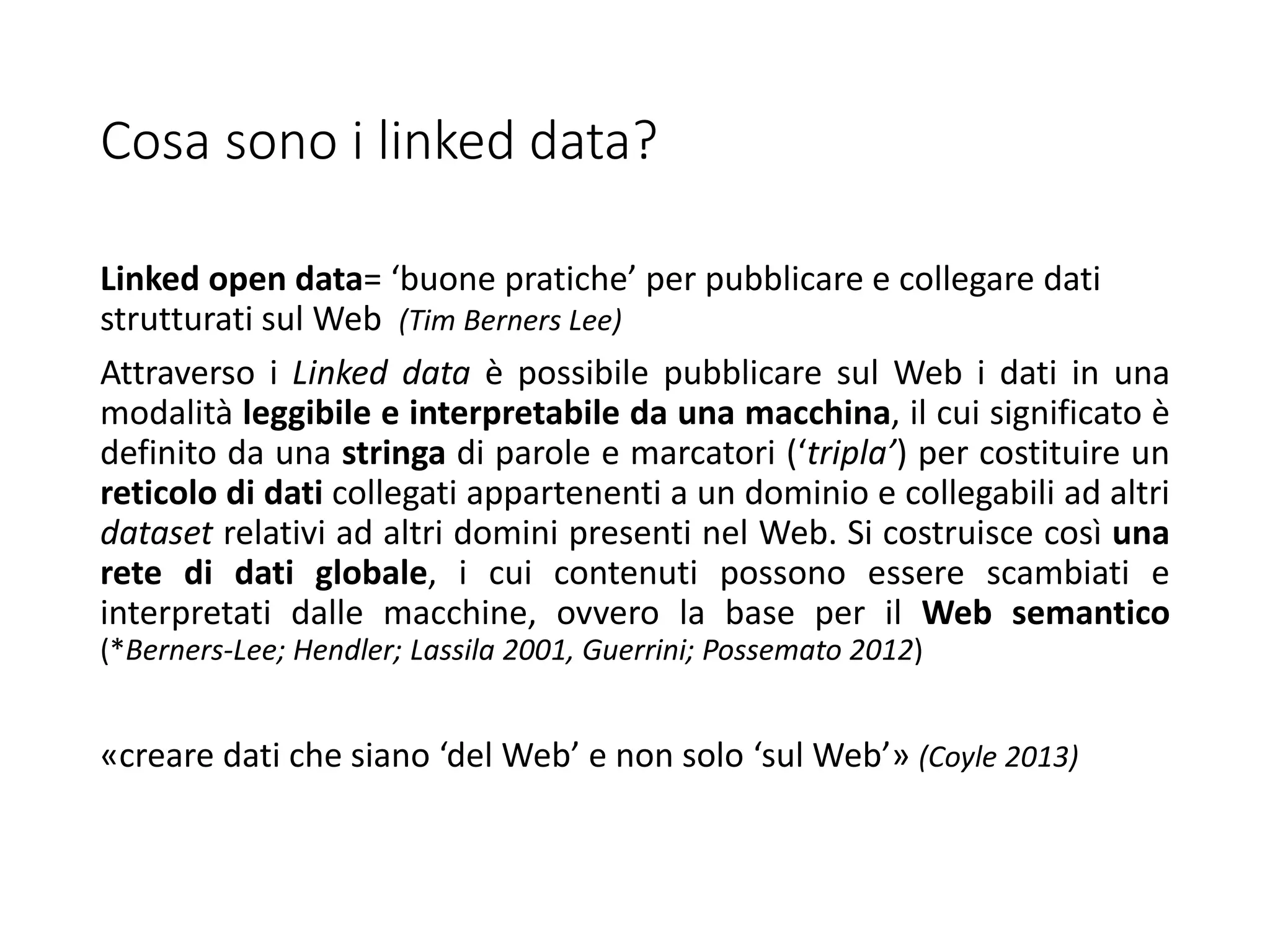Cosa sono i linked data?
Linked open data= ‘buone pratiche’ per pubblicare e collegare dati
strutturati sul Web (Tim Berners Lee)
Attraverso i Linked data è possibile pubblicare sul Web i dati in una
modalità leggibile e interpretabile da una macchina, il cui significato è
definito da una stringa di parole e marcatori (‘tripla’) per costituire un
reticolo di dati collegati appartenenti a un dominio e collegabili ad altri
dataset relativi ad altri domini presenti nel Web. Si costruisce così una
rete di dati globale, i cui contenuti possono essere scambiati e
interpretati dalle macchine, ovvero la base per il Web semantico
(*Berners-Lee; Hendler; Lassila 2001, Guerrini; Possemato 2012)
«creare dati che siano ‘del Web’ e non solo ‘sul Web’» (Coyle 2013)
 