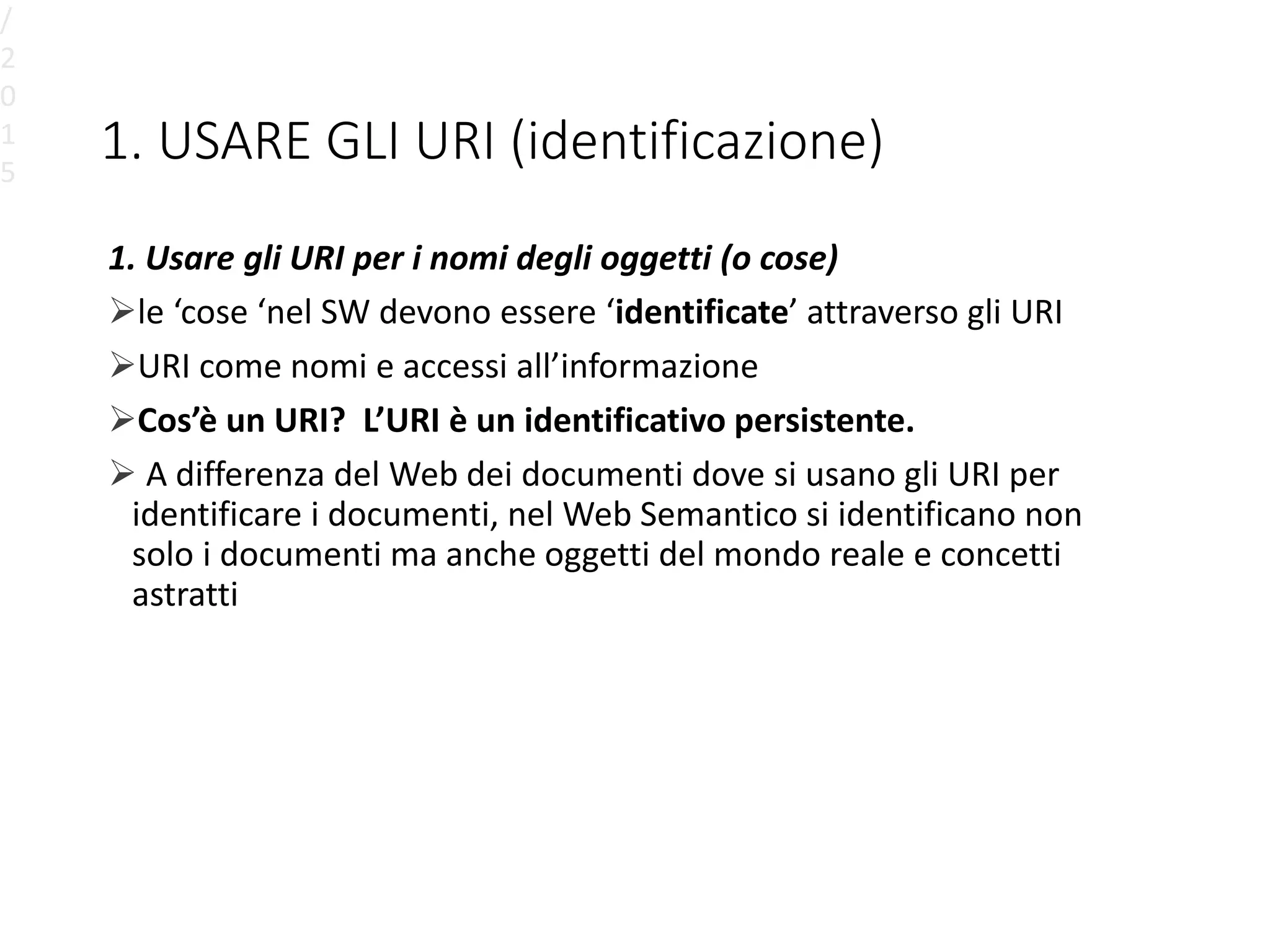 1. USARE GLI URI (identificazione)
1. Usare gli URI per i nomi degli oggetti (o cose)
le ‘cose ‘nel SW devono essere ‘identificate’ attraverso gli URI
URI come nomi e accessi all’informazione
Cos’è un URI? L’URI è un identificativo persistente.
 A differenza del Web dei documenti dove si usano gli URI per
identificare i documenti, nel Web Semantico si identificano non
solo i documenti ma anche oggetti del mondo reale e concetti
astratti
/
2
0
1
5
 