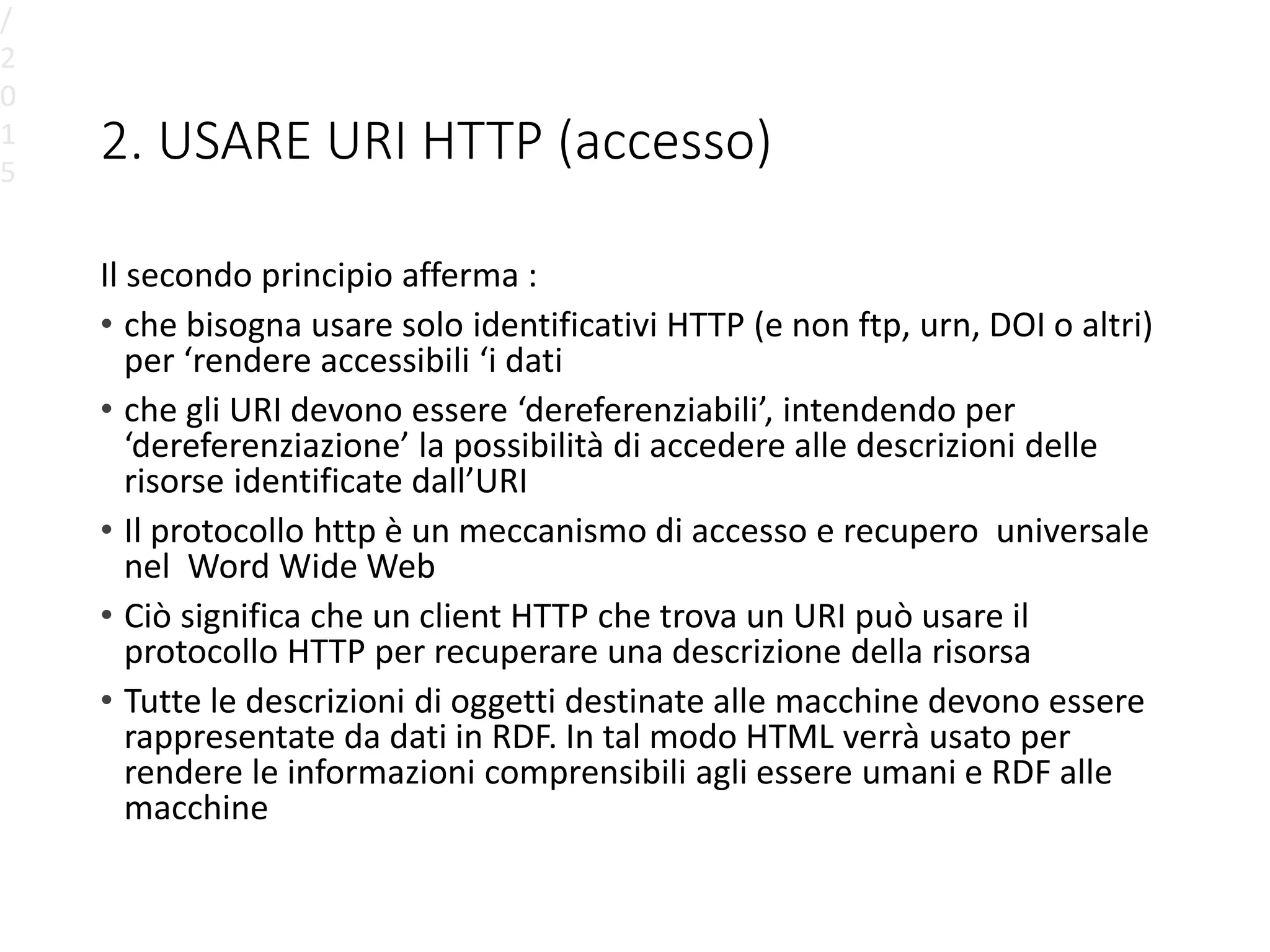 2. USARE URI HTTP (accesso)
Il secondo principio afferma :
• che bisogna usare solo identificativi HTTP (e non ftp, urn, DOI o altri)
per ‘rendere accessibili ‘i dati
• che gli URI devono essere ‘dereferenziabili’, intendendo per
‘dereferenziazione’ la possibilità di accedere alle descrizioni delle
risorse identificate dall’URI
• Il protocollo http è un meccanismo di accesso e recupero universale
nel Word Wide Web
• Ciò significa che un client HTTP che trova un URI può usare il
protocollo HTTP per recuperare una descrizione della risorsa
• Tutte le descrizioni di oggetti destinate alle macchine devono essere
rappresentate da dati in RDF. In tal modo HTML verrà usato per
rendere le informazioni comprensibili agli essere umani e RDF alle
macchine
/
2
0
1
5
 