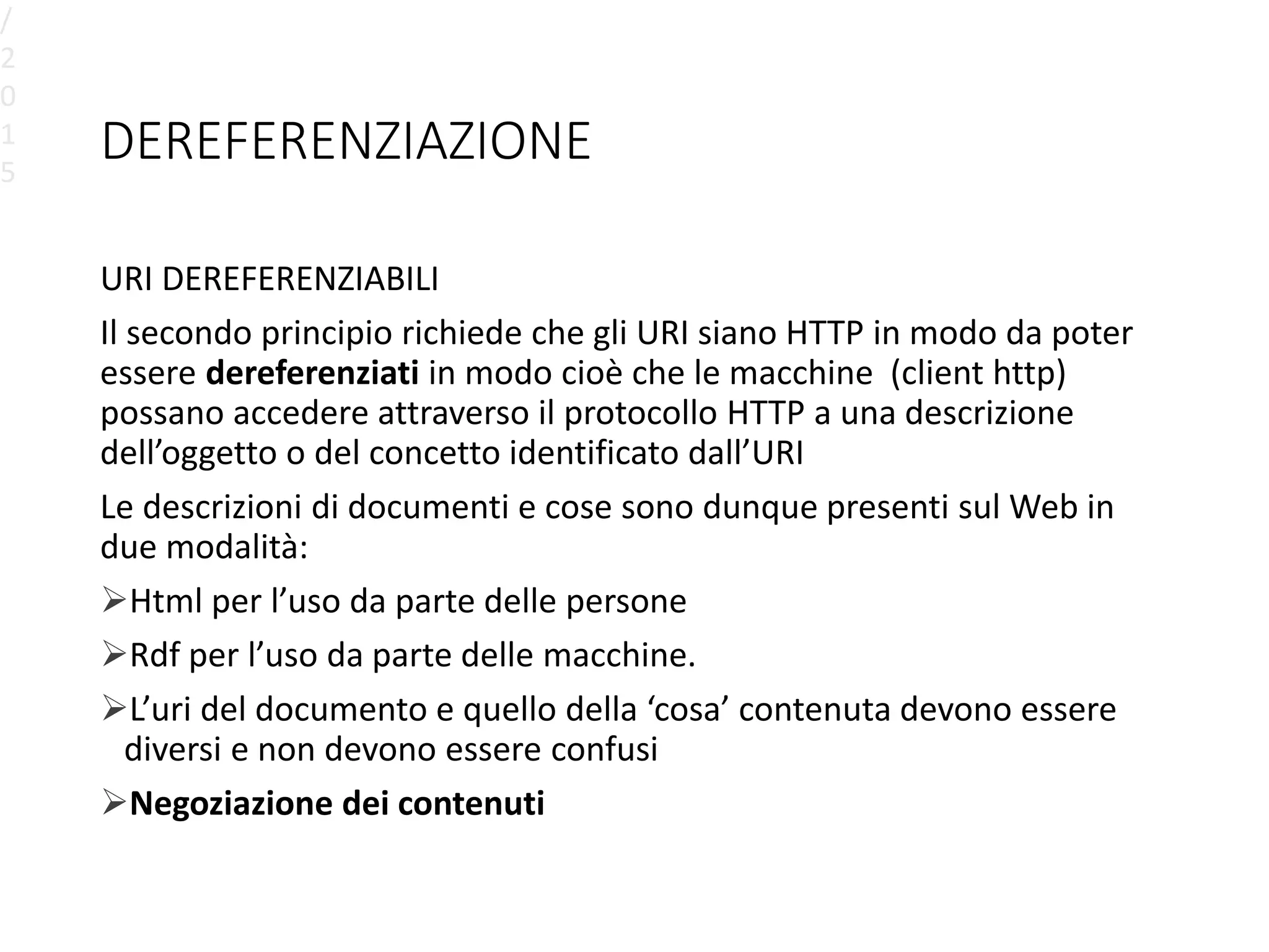 DEREFERENZIAZIONE
URI DEREFERENZIABILI
Il secondo principio richiede che gli URI siano HTTP in modo da poter
essere dereferenziati in modo cioè che le macchine (client http)
possano accedere attraverso il protocollo HTTP a una descrizione
dell’oggetto o del concetto identificato dall’URI
Le descrizioni di documenti e cose sono dunque presenti sul Web in
due modalità:
Html per l’uso da parte delle persone
Rdf per l’uso da parte delle macchine.
L’uri del documento e quello della ‘cosa’ contenuta devono essere
diversi e non devono essere confusi
Negoziazione dei contenuti
/
2
0
1
5
 