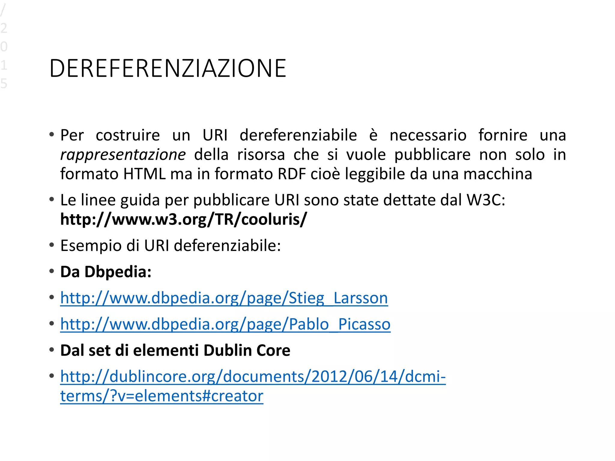 DEREFERENZIAZIONE
• Per costruire un URI dereferenziabile è necessario fornire una
rappresentazione della risorsa che si vuole pubblicare non solo in
formato HTML ma in formato RDF cioè leggibile da una macchina
• Le linee guida per pubblicare URI sono state dettate dal W3C:
http://www.w3.org/TR/cooluris/
• Esempio di URI deferenziabile:
• Da Dbpedia:
• http://www.dbpedia.org/page/Stieg_Larsson
• http://www.dbpedia.org/page/Pablo_Picasso
• Dal set di elementi Dublin Core
• http://dublincore.org/documents/2012/06/14/dcmi-
terms/?v=elements#creator
/
2
0
1
5
 