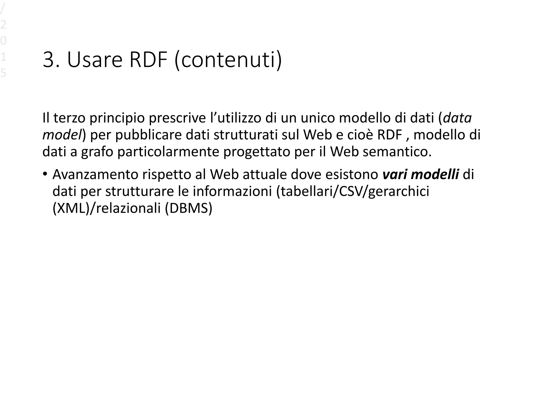 3. Usare RDF (contenuti)
Il terzo principio prescrive l’utilizzo di un unico modello di dati (data
model) per pubblicare dati strutturati sul Web e cioè RDF , modello di
dati a grafo particolarmente progettato per il Web semantico.
• Avanzamento rispetto al Web attuale dove esistono vari modelli di
dati per strutturare le informazioni (tabellari/CSV/gerarchici
(XML)/relazionali (DBMS)
/
2
0
1
5
 