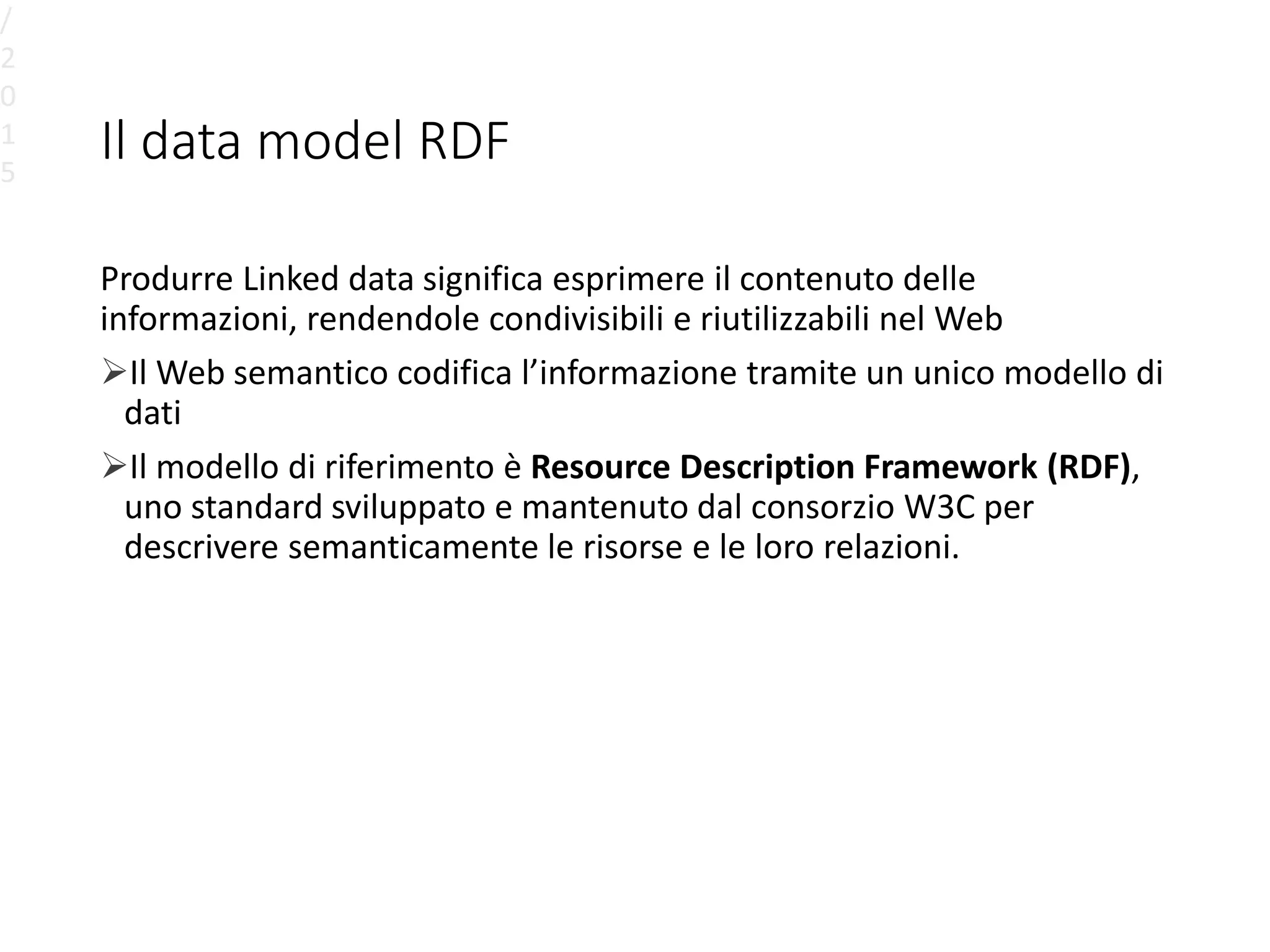 Il data model RDF
Produrre Linked data significa esprimere il contenuto delle
informazioni, rendendole condivisibili e riutilizzabili nel Web
Il Web semantico codifica l’informazione tramite un unico modello di
dati
Il modello di riferimento è Resource Description Framework (RDF),
uno standard sviluppato e mantenuto dal consorzio W3C per
descrivere semanticamente le risorse e le loro relazioni.
/
2
0
1
5
 