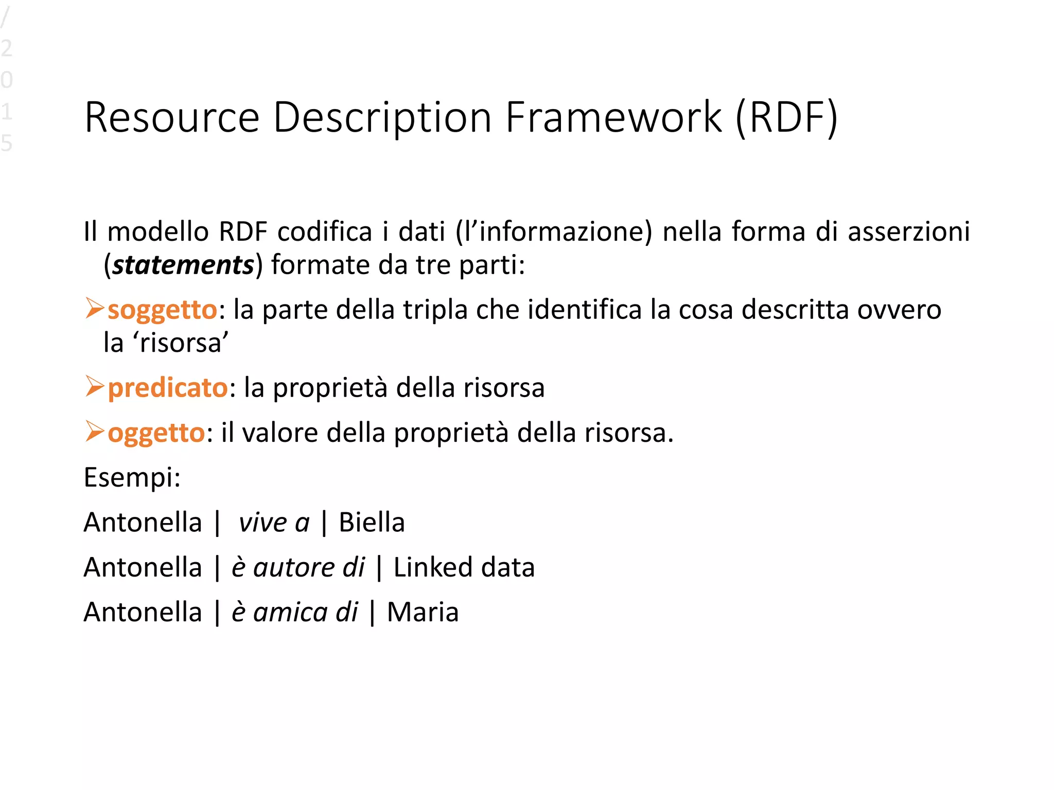 Resource Description Framework (RDF)
Il modello RDF codifica i dati (l’informazione) nella forma di asserzioni
(statements) formate da tre parti:
soggetto: la parte della tripla che identifica la cosa descritta ovvero
la ‘risorsa’
predicato: la proprietà della risorsa
oggetto: il valore della proprietà della risorsa.
Esempi:
Antonella | vive a | Biella
Antonella | è autore di | Linked data
Antonella | è amica di | Maria
/
2
0
1
5
 