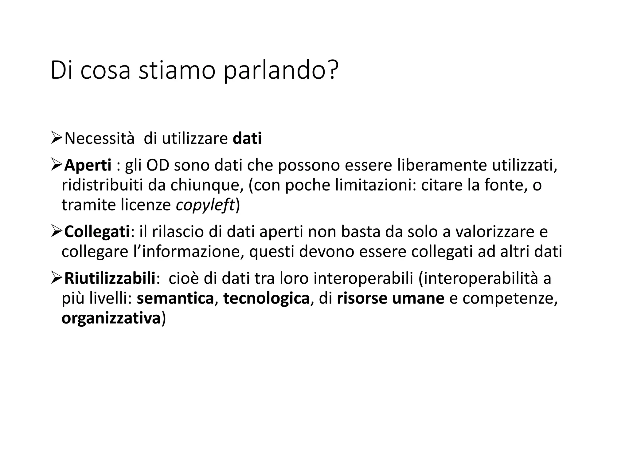 Di cosa stiamo parlando?
Necessità di utilizzare dati
Aperti : gli OD sono dati che possono essere liberamente utilizzati,
ridistribuiti da chiunque, (con poche limitazioni: citare la fonte, o
tramite licenze copyleft)
Collegati: il rilascio di dati aperti non basta da solo a valorizzare e
collegare l’informazione, questi devono essere collegati ad altri dati
Riutilizzabili: cioè di dati tra loro interoperabili (interoperabilità a
più livelli: semantica, tecnologica, di risorse umane e competenze,
organizzativa)
 