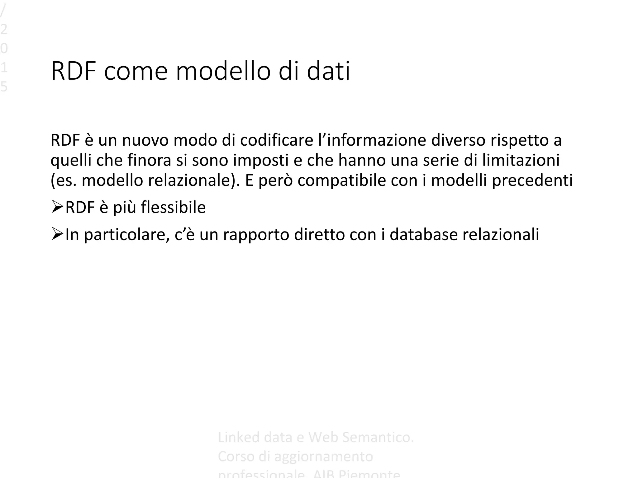 RDF come modello di dati
RDF è un nuovo modo di codificare l’informazione diverso rispetto a
quelli che finora si sono imposti e che hanno una serie di limitazioni
(es. modello relazionale). E però compatibile con i modelli precedenti
RDF è più flessibile
In particolare, c’è un rapporto diretto con i database relazionali
/
2
0
1
5
Linked data e Web Semantico.
Corso di aggiornamento
 