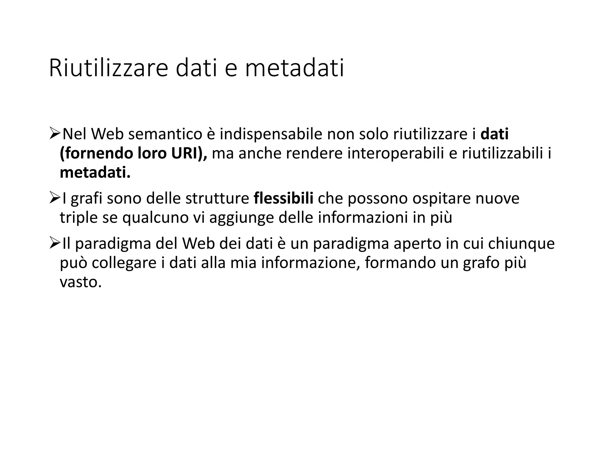Riutilizzare dati e metadati
Nel Web semantico è indispensabile non solo riutilizzare i dati
(fornendo loro URI), ma anche rendere interoperabili e riutilizzabili i
metadati.
I grafi sono delle strutture flessibili che possono ospitare nuove
triple se qualcuno vi aggiunge delle informazioni in più
Il paradigma del Web dei dati è un paradigma aperto in cui chiunque
può collegare i dati alla mia informazione, formando un grafo più
vasto.
 