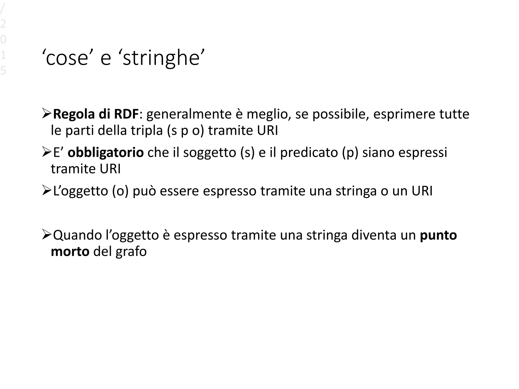 ‘cose’ e ‘stringhe’
Regola di RDF: generalmente è meglio, se possibile, esprimere tutte
le parti della tripla (s p o) tramite URI
E’ obbligatorio che il soggetto (s) e il predicato (p) siano espressi
tramite URI
L’oggetto (o) può essere espresso tramite una stringa o un URI
Quando l’oggetto è espresso tramite una stringa diventa un punto
morto del grafo
/
2
0
1
5
 