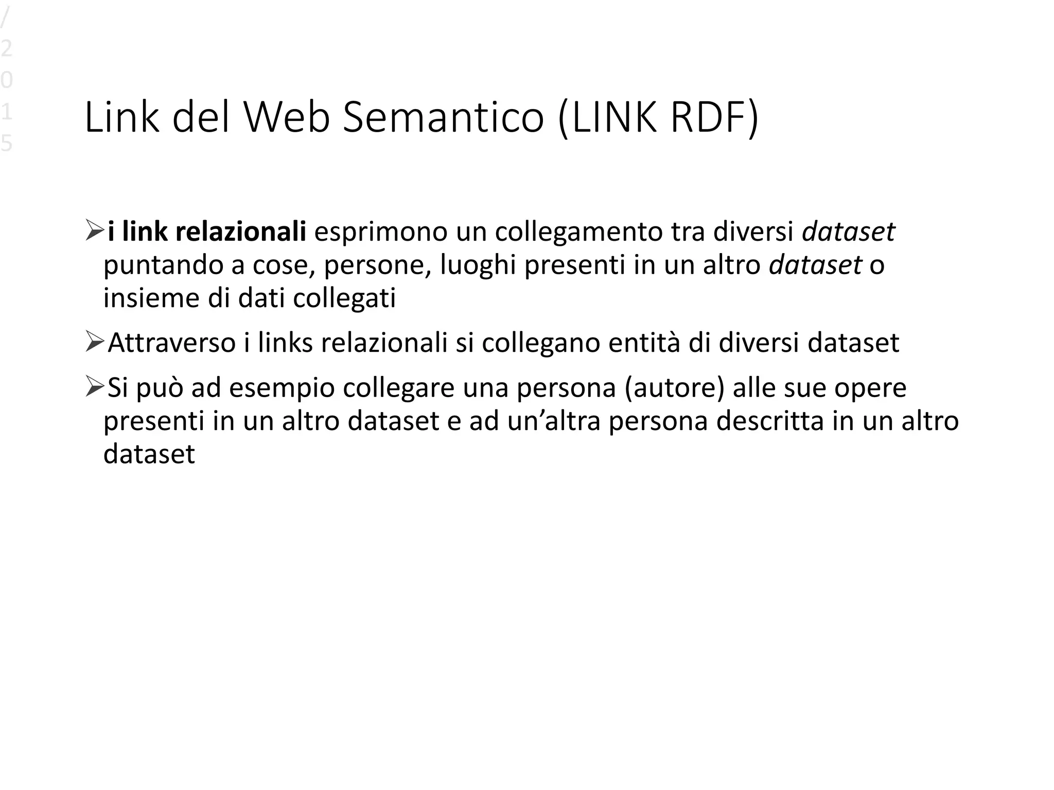 Link del Web Semantico (LINK RDF)
i link relazionali esprimono un collegamento tra diversi dataset
puntando a cose, persone, luoghi presenti in un altro dataset o
insieme di dati collegati
Attraverso i links relazionali si collegano entità di diversi dataset
Si può ad esempio collegare una persona (autore) alle sue opere
presenti in un altro dataset e ad un’altra persona descritta in un altro
dataset
/
2
0
1
5
 