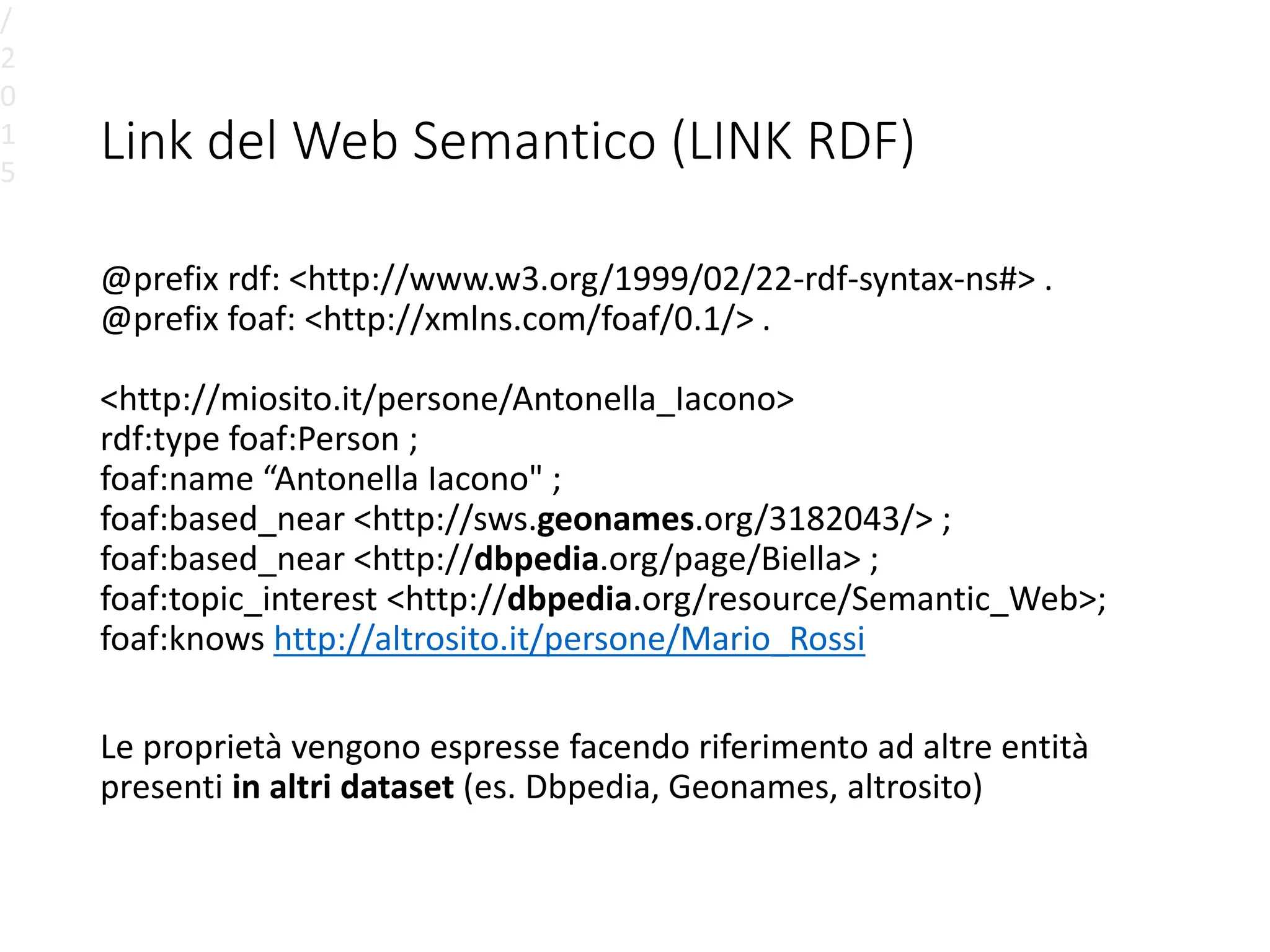 Link del Web Semantico (LINK RDF)
@prefix rdf: <http://www.w3.org/1999/02/22-rdf-syntax-ns#> .
@prefix foaf: <http://xmlns.com/foaf/0.1/> .
<http://miosito.it/persone/Antonella_Iacono>
rdf:type foaf:Person ;
foaf:name “Antonella Iacono" ;
foaf:based_near <http://sws.geonames.org/3182043/> ;
foaf:based_near <http://dbpedia.org/page/Biella> ;
foaf:topic_interest <http://dbpedia.org/resource/Semantic_Web>;
foaf:knows http://altrosito.it/persone/Mario_Rossi
Le proprietà vengono espresse facendo riferimento ad altre entità
presenti in altri dataset (es. Dbpedia, Geonames, altrosito)
/
2
0
1
5
 