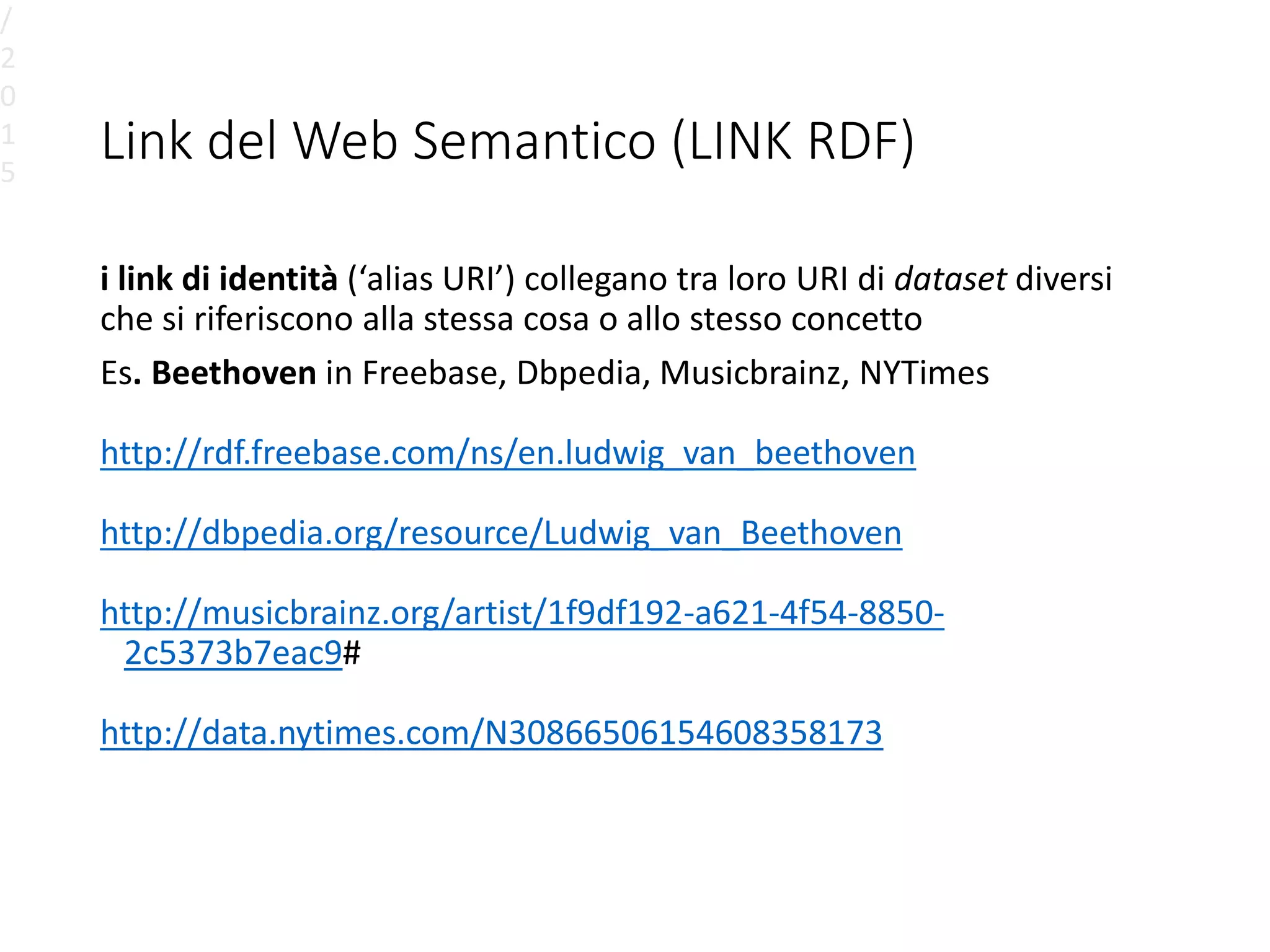 Link del Web Semantico (LINK RDF)
i link di identità (‘alias URI’) collegano tra loro URI di dataset diversi
che si riferiscono alla stessa cosa o allo stesso concetto
Es. Beethoven in Freebase, Dbpedia, Musicbrainz, NYTimes
http://rdf.freebase.com/ns/en.ludwig_van_beethoven
http://dbpedia.org/resource/Ludwig_van_Beethoven
http://musicbrainz.org/artist/1f9df192-a621-4f54-8850-
2c5373b7eac9#
http://data.nytimes.com/N30866506154608358173
/
2
0
1
5
 