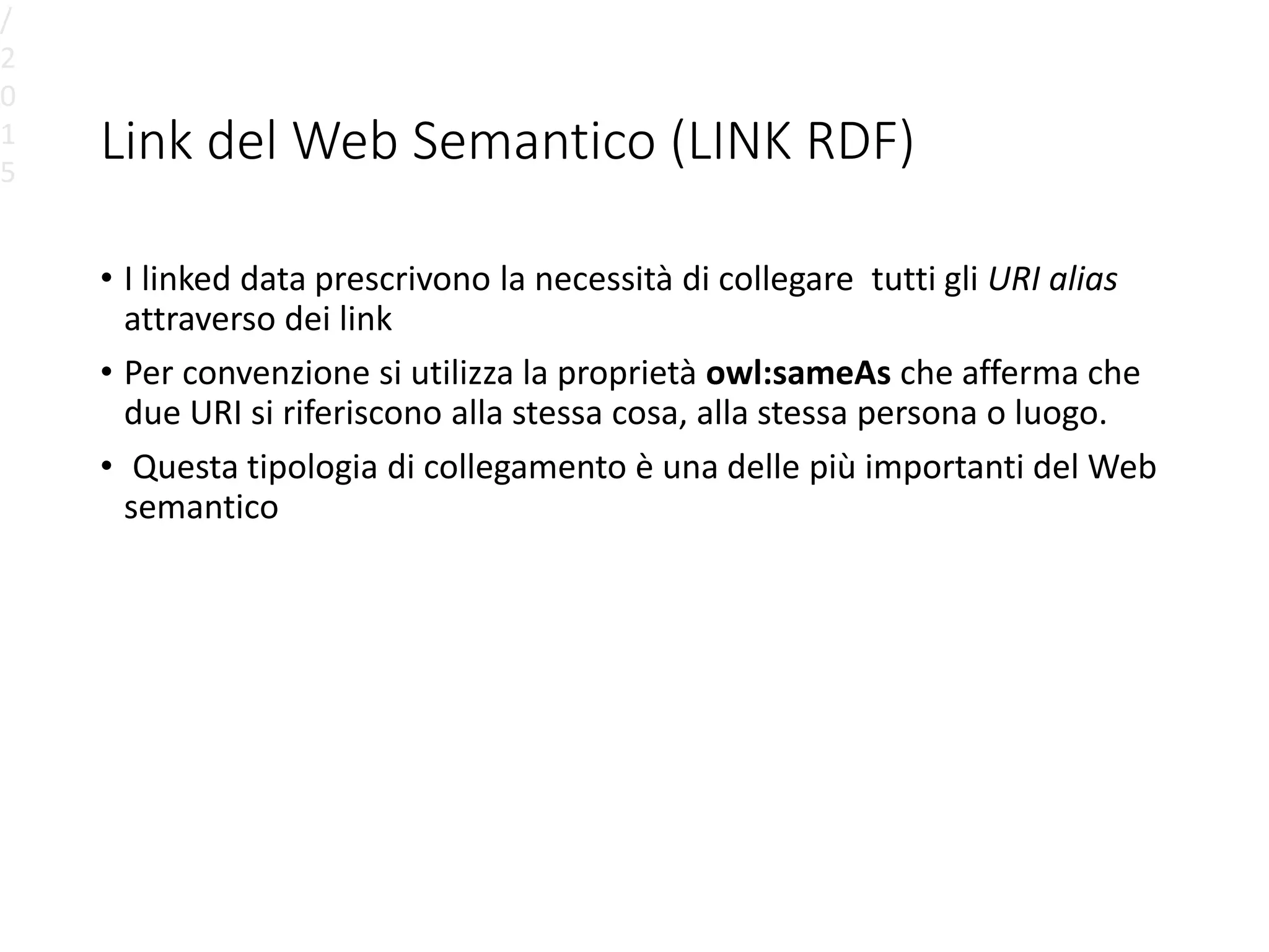 Link del Web Semantico (LINK RDF)
• I linked data prescrivono la necessità di collegare tutti gli URI alias
attraverso dei link
• Per convenzione si utilizza la proprietà owl:sameAs che afferma che
due URI si riferiscono alla stessa cosa, alla stessa persona o luogo.
• Questa tipologia di collegamento è una delle più importanti del Web
semantico
/
2
0
1
5
 