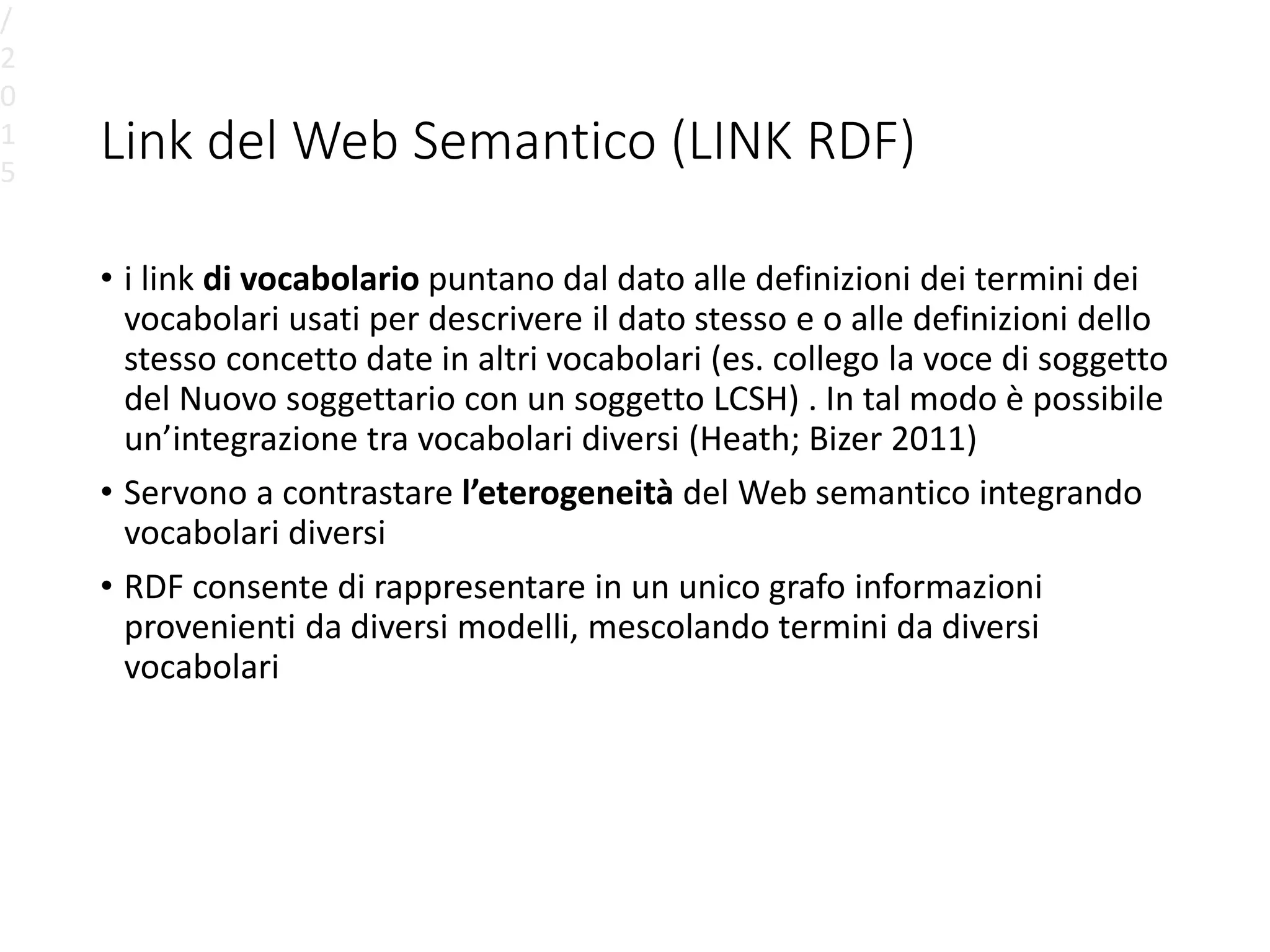 Link del Web Semantico (LINK RDF)
• i link di vocabolario puntano dal dato alle definizioni dei termini dei
vocabolari usati per descrivere il dato stesso e o alle definizioni dello
stesso concetto date in altri vocabolari (es. collego la voce di soggetto
del Nuovo soggettario con un soggetto LCSH) . In tal modo è possibile
un’integrazione tra vocabolari diversi (Heath; Bizer 2011)
• Servono a contrastare l’eterogeneità del Web semantico integrando
vocabolari diversi
• RDF consente di rappresentare in un unico grafo informazioni
provenienti da diversi modelli, mescolando termini da diversi
vocabolari
/
2
0
1
5
 