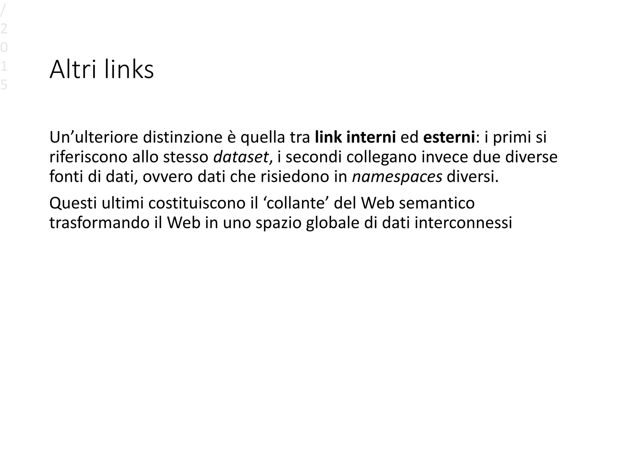 Altri links
Un’ulteriore distinzione è quella tra link interni ed esterni: i primi si
riferiscono allo stesso dataset, i secondi collegano invece due diverse
fonti di dati, ovvero dati che risiedono in namespaces diversi.
Questi ultimi costituiscono il ‘collante’ del Web semantico
trasformando il Web in uno spazio globale di dati interconnessi
/
2
0
1
5
 