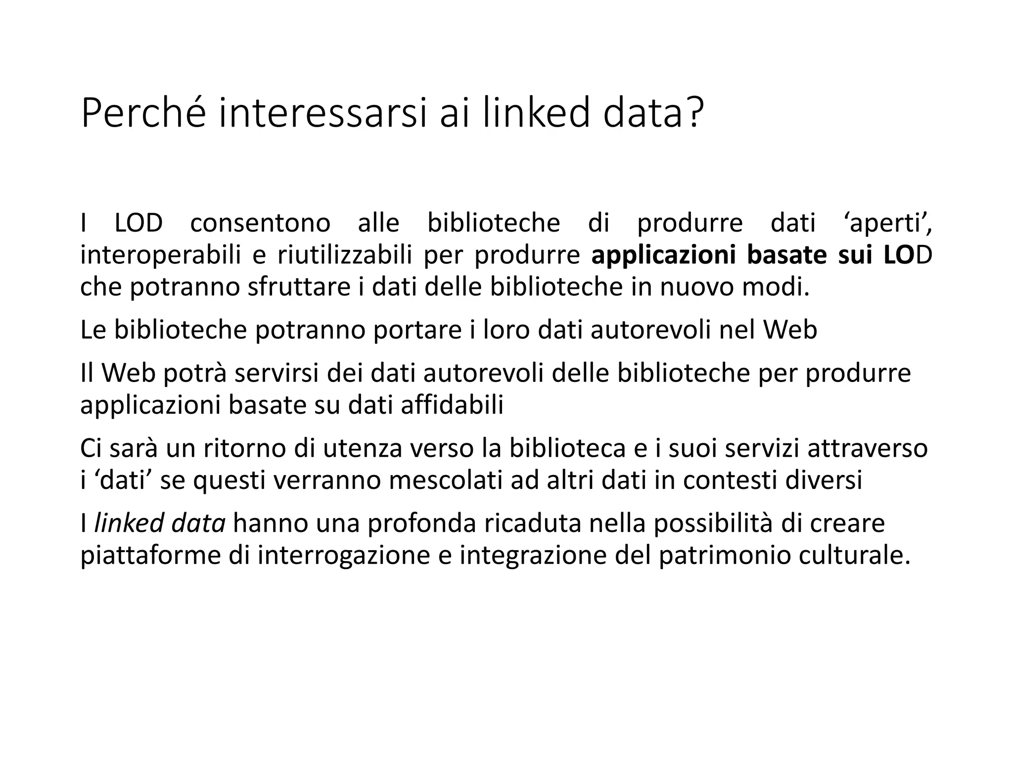 Perché interessarsi ai linked data?
I LOD consentono alle biblioteche di produrre dati ‘aperti’,
interoperabili e riutilizzabili per produrre applicazioni basate sui LOD
che potranno sfruttare i dati delle biblioteche in nuovo modi.
Le biblioteche potranno portare i loro dati autorevoli nel Web
Il Web potrà servirsi dei dati autorevoli delle biblioteche per produrre
applicazioni basate su dati affidabili
Ci sarà un ritorno di utenza verso la biblioteca e i suoi servizi attraverso
i ‘dati’ se questi verranno mescolati ad altri dati in contesti diversi
I linked data hanno una profonda ricaduta nella possibilità di creare
piattaforme di interrogazione e integrazione del patrimonio culturale.
 