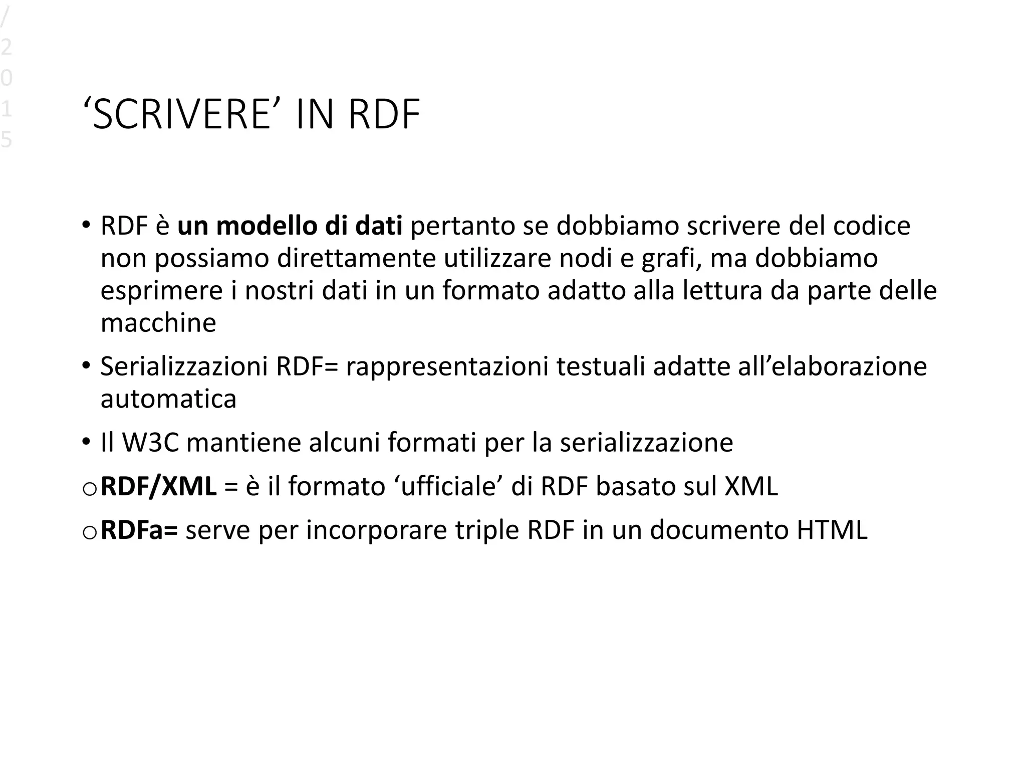 ‘SCRIVERE’ IN RDF
• RDF è un modello di dati pertanto se dobbiamo scrivere del codice
non possiamo direttamente utilizzare nodi e grafi, ma dobbiamo
esprimere i nostri dati in un formato adatto alla lettura da parte delle
macchine
• Serializzazioni RDF= rappresentazioni testuali adatte all’elaborazione
automatica
• Il W3C mantiene alcuni formati per la serializzazione
oRDF/XML = è il formato ‘ufficiale’ di RDF basato sul XML
oRDFa= serve per incorporare triple RDF in un documento HTML
/
2
0
1
5
 