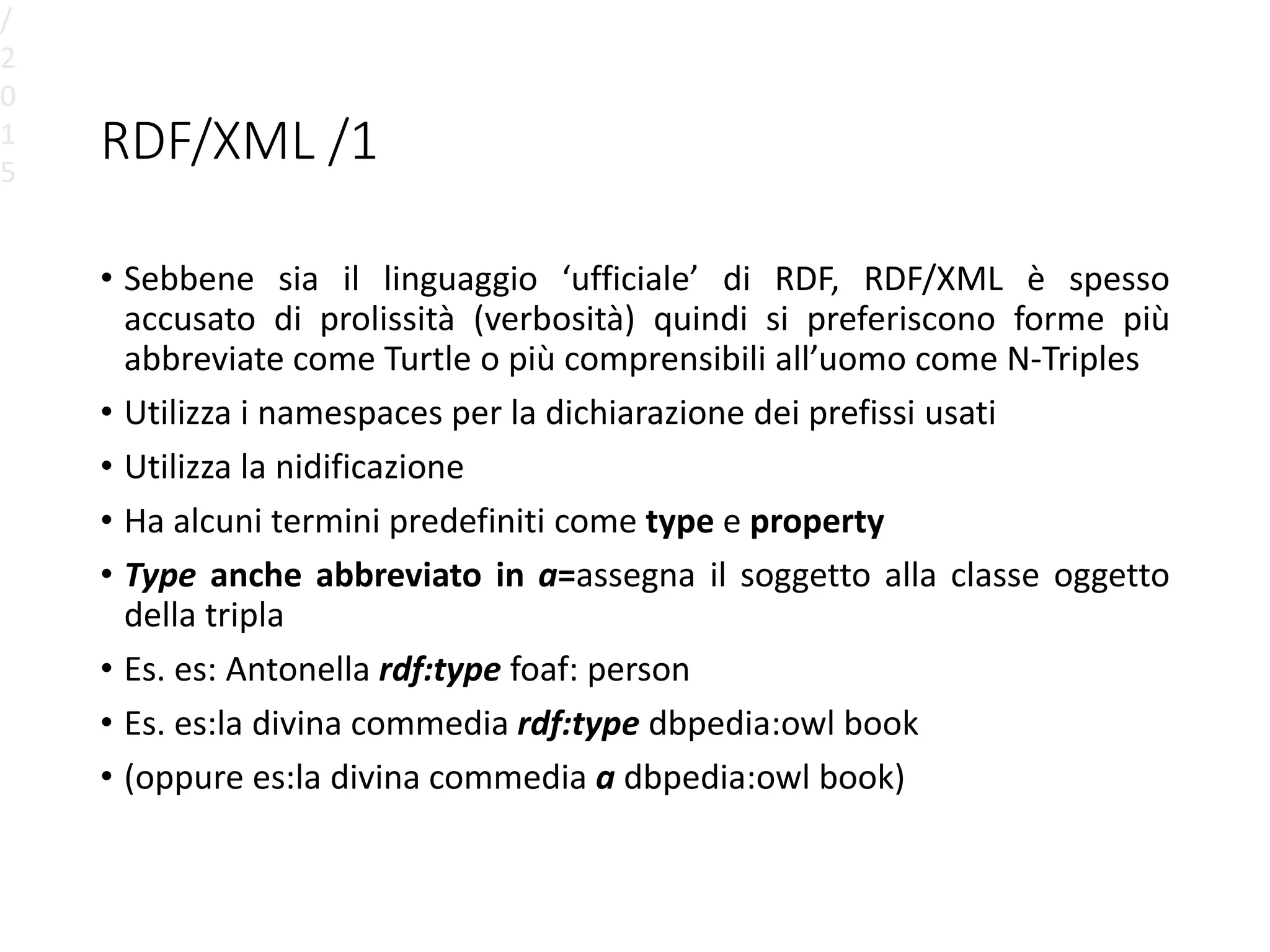 RDF/XML /1
• Sebbene sia il linguaggio ‘ufficiale’ di RDF, RDF/XML è spesso
accusato di prolissità (verbosità) quindi si preferiscono forme più
abbreviate come Turtle o più comprensibili all’uomo come N-Triples
• Utilizza i namespaces per la dichiarazione dei prefissi usati
• Utilizza la nidificazione
• Ha alcuni termini predefiniti come type e property
• Type anche abbreviato in a=assegna il soggetto alla classe oggetto
della tripla
• Es. es: Antonella rdf:type foaf: person
• Es. es:la divina commedia rdf:type dbpedia:owl book
• (oppure es:la divina commedia a dbpedia:owl book)
/
2
0
1
5
 