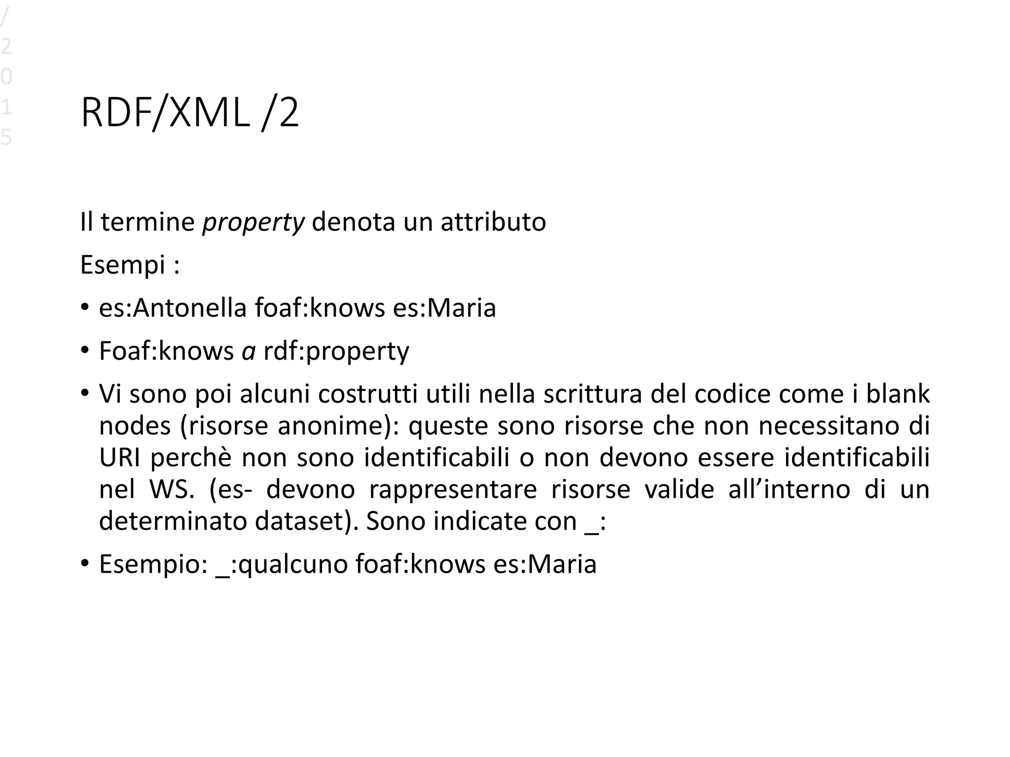 RDF/XML /2
Il termine property denota un attributo
Esempi :
• es:Antonella foaf:knows es:Maria
• Foaf:knows a rdf:property
• Vi sono poi alcuni costrutti utili nella scrittura del codice come i blank
nodes (risorse anonime): queste sono risorse che non necessitano di
URI perchè non sono identificabili o non devono essere identificabili
nel WS. (es- devono rappresentare risorse valide all’interno di un
determinato dataset). Sono indicate con _:
• Esempio: _:qualcuno foaf:knows es:Maria
/
2
0
1
5
 