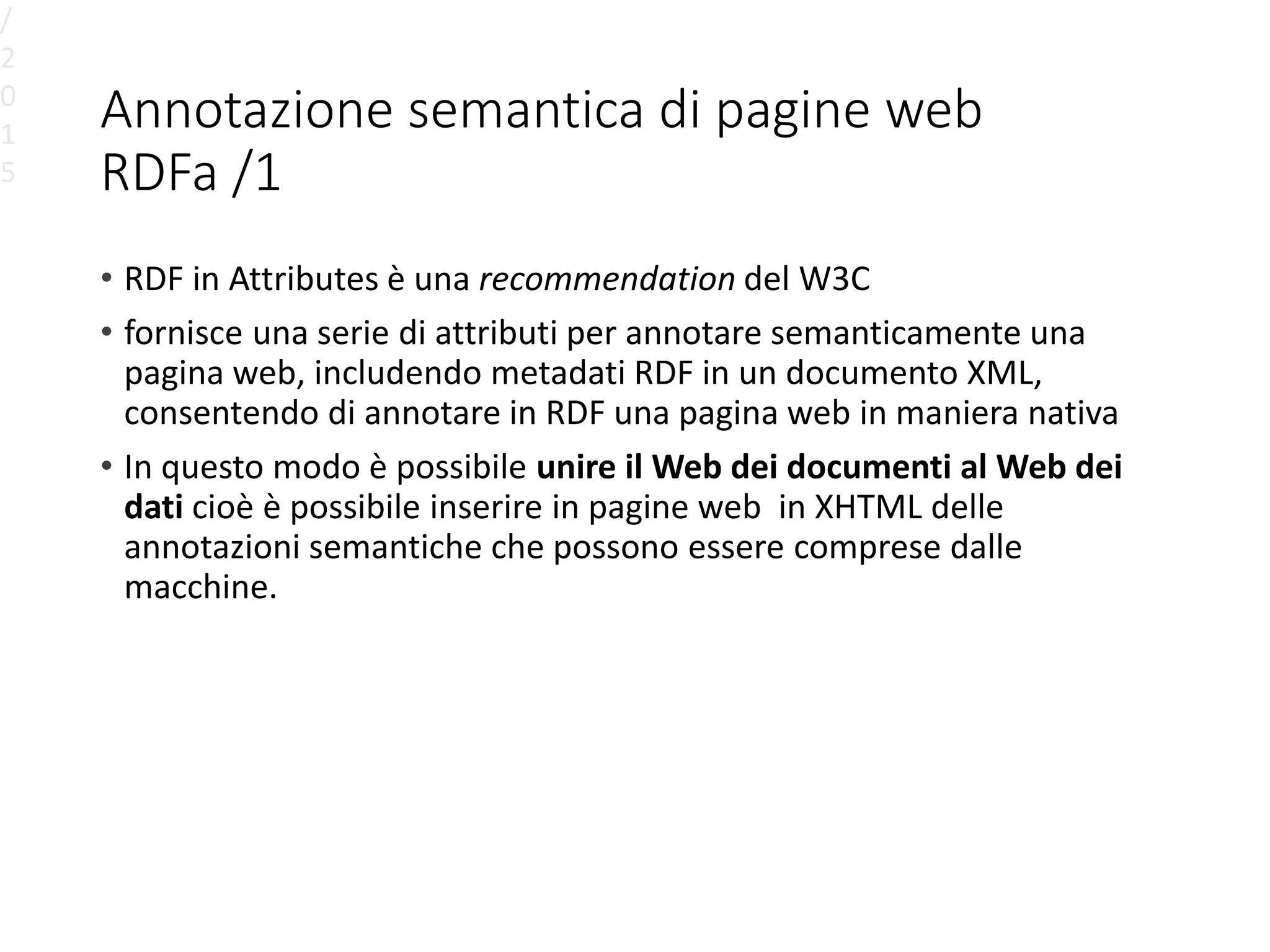 Annotazione semantica di pagine web
RDFa /1
• RDF in Attributes è una recommendation del W3C
• fornisce una serie di attributi per annotare semanticamente una
pagina web, includendo metadati RDF in un documento XML,
consentendo di annotare in RDF una pagina web in maniera nativa
• In questo modo è possibile unire il Web dei documenti al Web dei
dati cioè è possibile inserire in pagine web in XHTML delle
annotazioni semantiche che possono essere comprese dalle
macchine.
/
2
0
1
5
 
