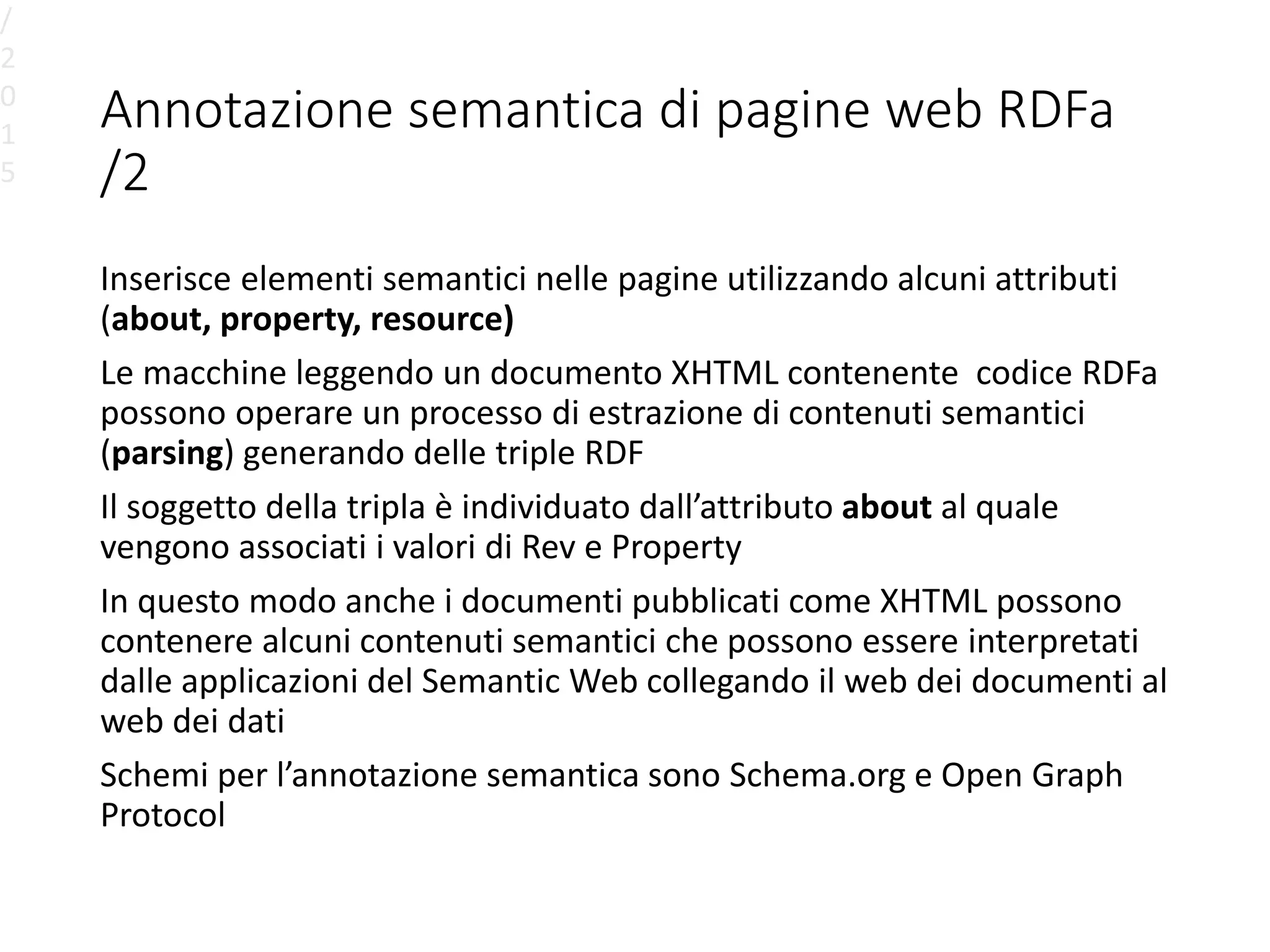 Annotazione semantica di pagine web RDFa
/2
Inserisce elementi semantici nelle pagine utilizzando alcuni attributi
(about, property, resource)
Le macchine leggendo un documento XHTML contenente codice RDFa
possono operare un processo di estrazione di contenuti semantici
(parsing) generando delle triple RDF
Il soggetto della tripla è individuato dall’attributo about al quale
vengono associati i valori di Rev e Property
In questo modo anche i documenti pubblicati come XHTML possono
contenere alcuni contenuti semantici che possono essere interpretati
dalle applicazioni del Semantic Web collegando il web dei documenti al
web dei dati
Schemi per l’annotazione semantica sono Schema.org e Open Graph
Protocol
/
2
0
1
5
 