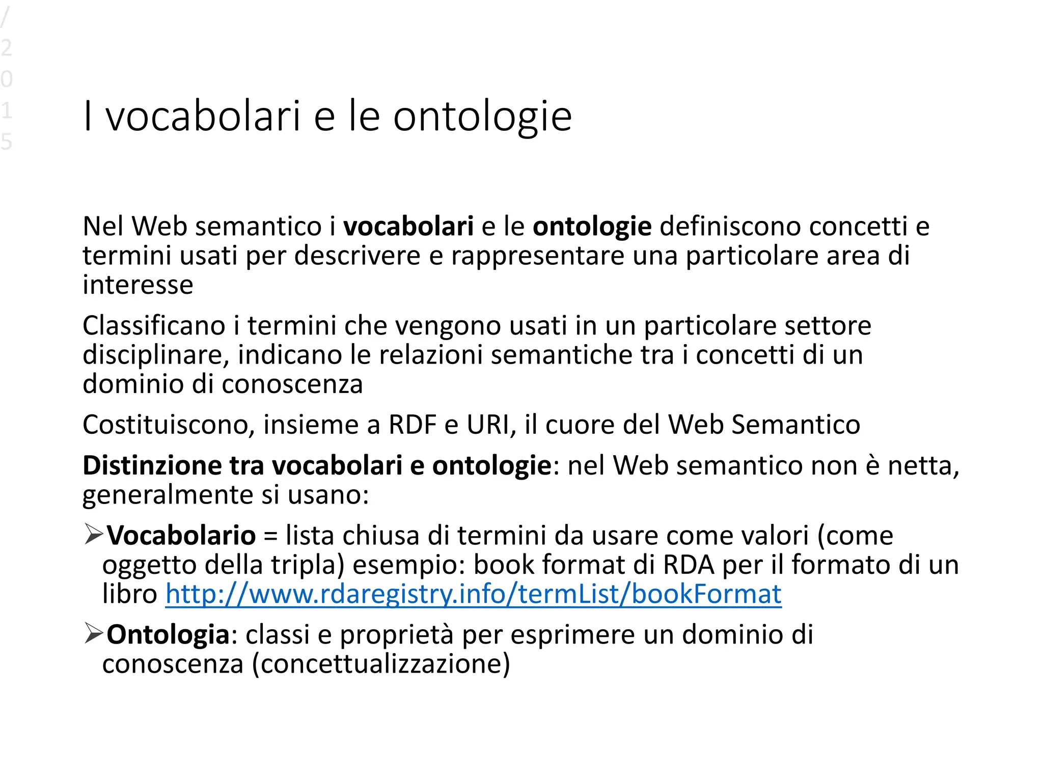 I vocabolari e le ontologie
Nel Web semantico i vocabolari e le ontologie definiscono concetti e
termini usati per descrivere e rappresentare una particolare area di
interesse
Classificano i termini che vengono usati in un particolare settore
disciplinare, indicano le relazioni semantiche tra i concetti di un
dominio di conoscenza
Costituiscono, insieme a RDF e URI, il cuore del Web Semantico
Distinzione tra vocabolari e ontologie: nel Web semantico non è netta,
generalmente si usano:
Vocabolario = lista chiusa di termini da usare come valori (come
oggetto della tripla) esempio: book format di RDA per il formato di un
libro http://www.rdaregistry.info/termList/bookFormat
Ontologia: classi e proprietà per esprimere un dominio di
conoscenza (concettualizzazione)
/
2
0
1
5
 