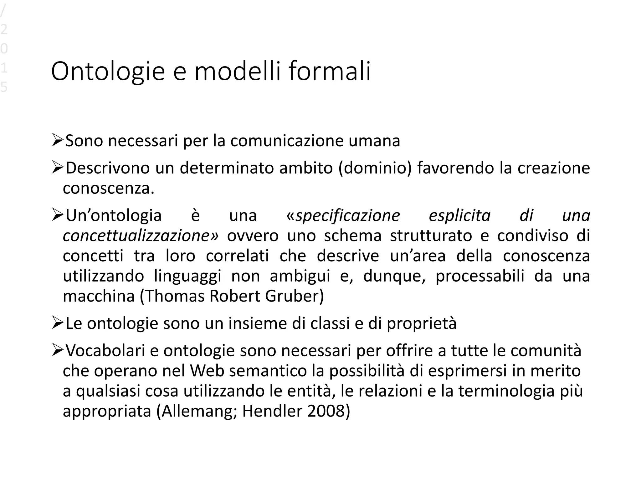 Ontologie e modelli formali
Sono necessari per la comunicazione umana
Descrivono un determinato ambito (dominio) favorendo la creazione
conoscenza.
Un’ontologia è una «specificazione esplicita di una
concettualizzazione» ovvero uno schema strutturato e condiviso di
concetti tra loro correlati che descrive un’area della conoscenza
utilizzando linguaggi non ambigui e, dunque, processabili da una
macchina (Thomas Robert Gruber)
Le ontologie sono un insieme di classi e di proprietà
Vocabolari e ontologie sono necessari per offrire a tutte le comunità
che operano nel Web semantico la possibilità di esprimersi in merito
a qualsiasi cosa utilizzando le entità, le relazioni e la terminologia più
appropriata (Allemang; Hendler 2008)
/
2
0
1
5
 