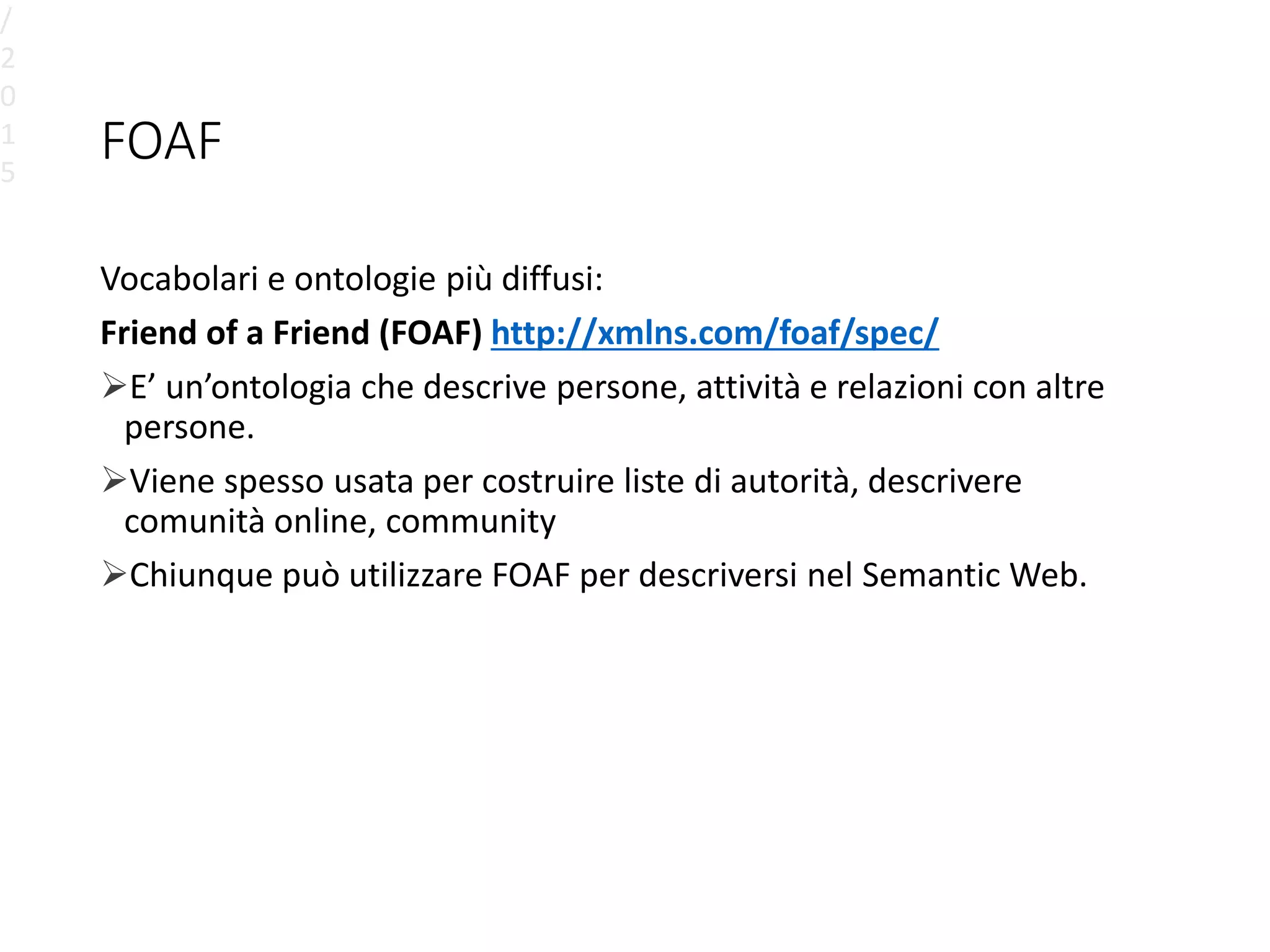 FOAF
Vocabolari e ontologie più diffusi:
Friend of a Friend (FOAF) http://xmlns.com/foaf/spec/
E’ un’ontologia che descrive persone, attività e relazioni con altre
persone.
Viene spesso usata per costruire liste di autorità, descrivere
comunità online, community
Chiunque può utilizzare FOAF per descriversi nel Semantic Web.
/
2
0
1
5
 