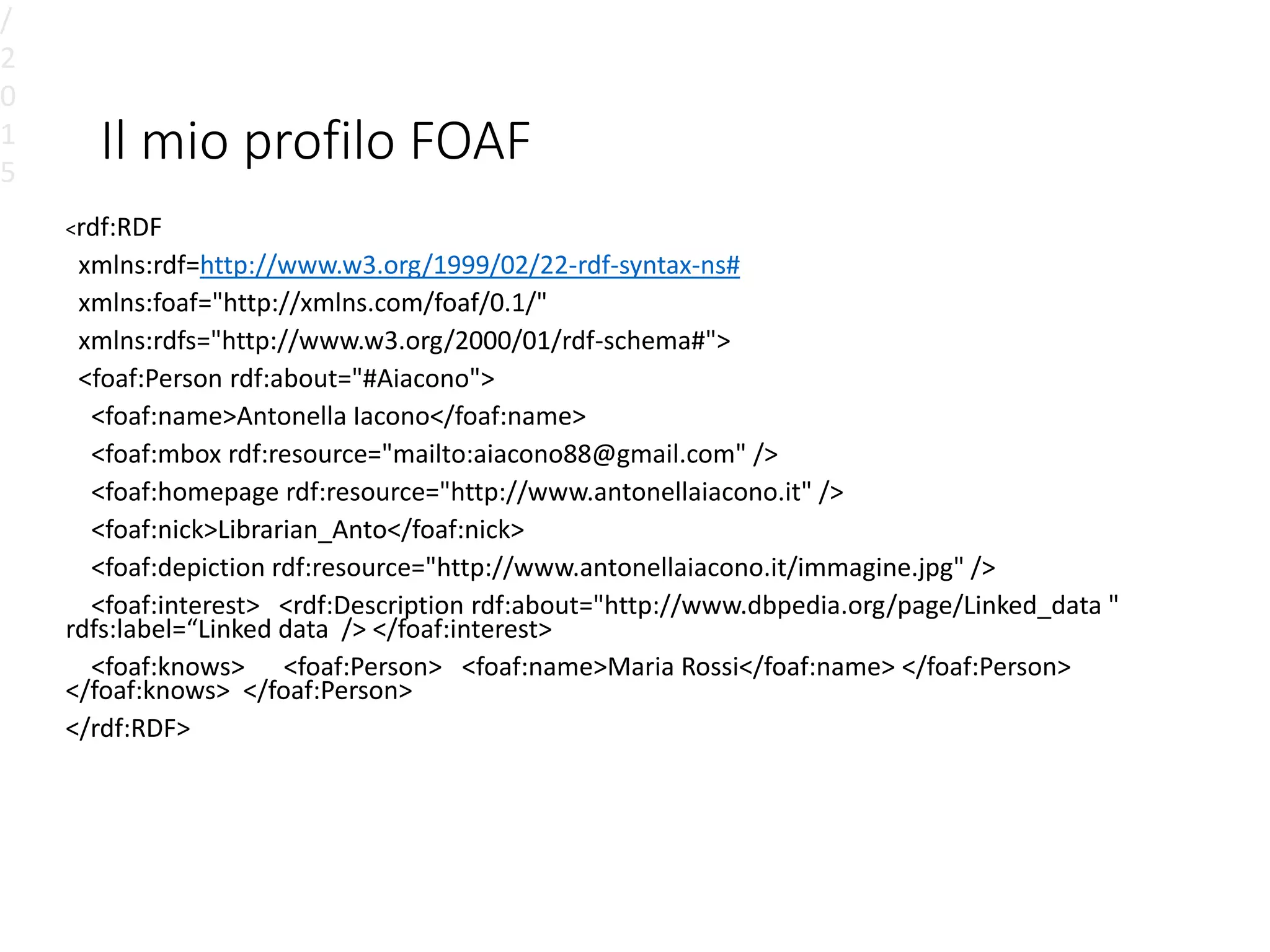 Il mio profilo FOAF
<rdf:RDF
xmlns:rdf=http://www.w3.org/1999/02/22-rdf-syntax-ns#
xmlns:foaf="http://xmlns.com/foaf/0.1/"
xmlns:rdfs="http://www.w3.org/2000/01/rdf-schema#">
<foaf:Person rdf:about="#Aiacono">
<foaf:name>Antonella Iacono</foaf:name>
<foaf:mbox rdf:resource="mailto:aiacono88@gmail.com" />
<foaf:homepage rdf:resource="http://www.antonellaiacono.it" />
<foaf:nick>Librarian_Anto</foaf:nick>
<foaf:depiction rdf:resource="http://www.antonellaiacono.it/immagine.jpg" />
<foaf:interest> <rdf:Description rdf:about="http://www.dbpedia.org/page/Linked_data "
rdfs:label=“Linked data /> </foaf:interest>
<foaf:knows> <foaf:Person> <foaf:name>Maria Rossi</foaf:name> </foaf:Person>
</foaf:knows> </foaf:Person>
</rdf:RDF>
/
2
0
1
5
 