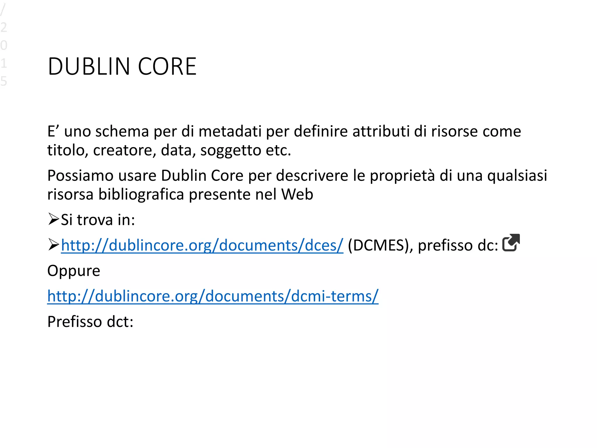 DUBLIN CORE
E’ uno schema per di metadati per definire attributi di risorse come
titolo, creatore, data, soggetto etc.
Possiamo usare Dublin Core per descrivere le proprietà di una qualsiasi
risorsa bibliografica presente nel Web
Si trova in:
http://dublincore.org/documents/dces/ (DCMES), prefisso dc:
Oppure
http://dublincore.org/documents/dcmi-terms/
Prefisso dct:
/
2
0
1
5
 