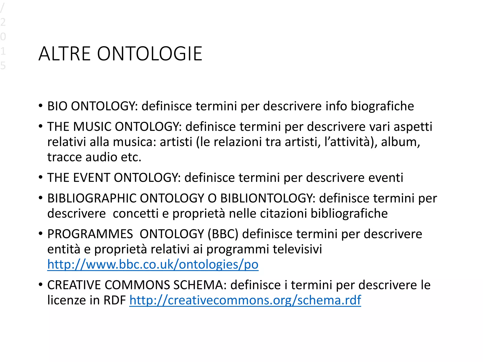 ALTRE ONTOLOGIE
• BIO ONTOLOGY: definisce termini per descrivere info biografiche
• THE MUSIC ONTOLOGY: definisce termini per descrivere vari aspetti
relativi alla musica: artisti (le relazioni tra artisti, l’attività), album,
tracce audio etc.
• THE EVENT ONTOLOGY: definisce termini per descrivere eventi
• BIBLIOGRAPHIC ONTOLOGY O BIBLIONTOLOGY: definisce termini per
descrivere concetti e proprietà nelle citazioni bibliografiche
• PROGRAMMES ONTOLOGY (BBC) definisce termini per descrivere
entità e proprietà relativi ai programmi televisivi
http://www.bbc.co.uk/ontologies/po
• CREATIVE COMMONS SCHEMA: definisce i termini per descrivere le
licenze in RDF http://creativecommons.org/schema.rdf
/
2
0
1
5
 