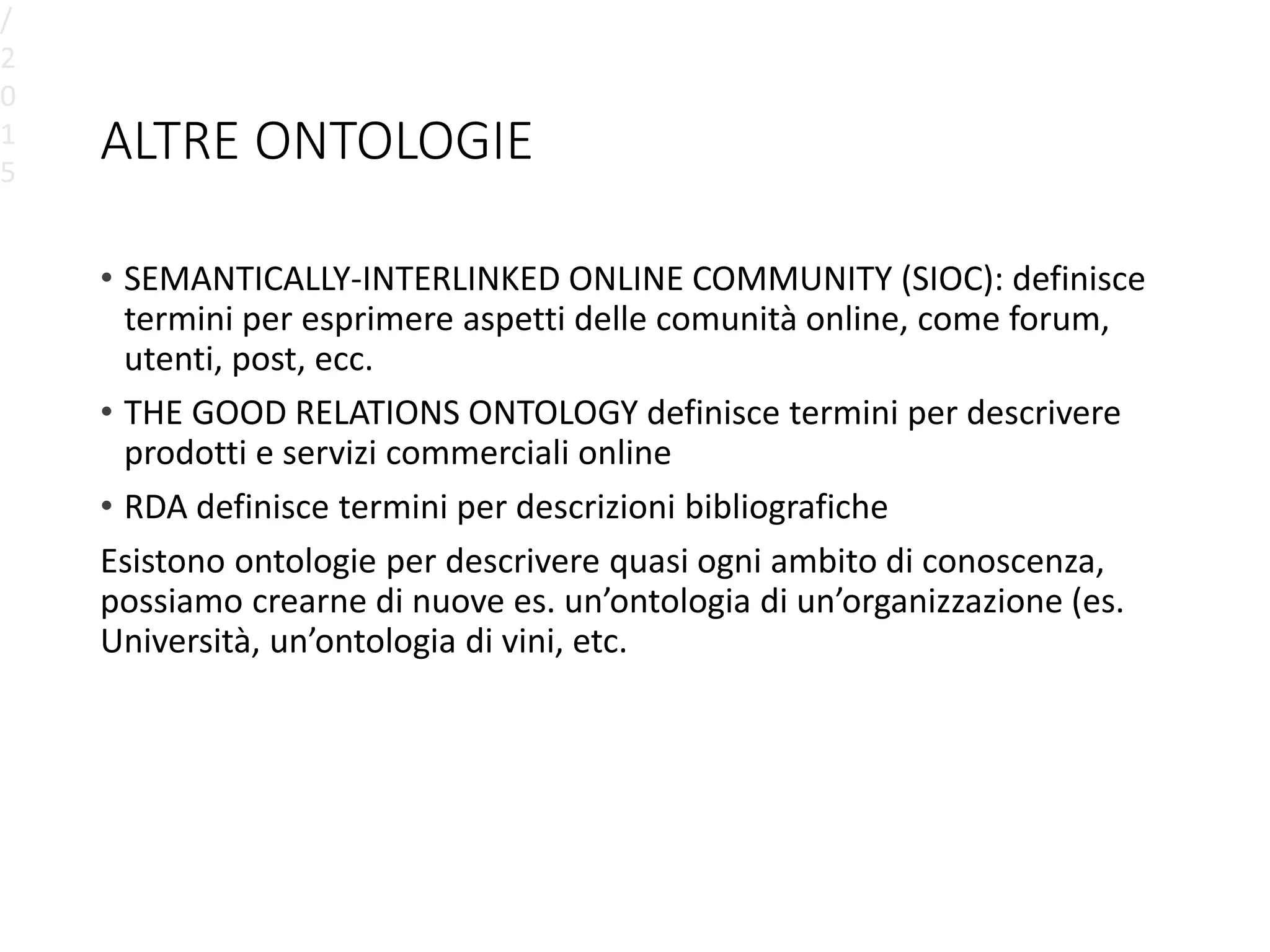 ALTRE ONTOLOGIE
• SEMANTICALLY-INTERLINKED ONLINE COMMUNITY (SIOC): definisce
termini per esprimere aspetti delle comunità online, come forum,
utenti, post, ecc.
• THE GOOD RELATIONS ONTOLOGY definisce termini per descrivere
prodotti e servizi commerciali online
• RDA definisce termini per descrizioni bibliografiche
Esistono ontologie per descrivere quasi ogni ambito di conoscenza,
possiamo crearne di nuove es. un’ontologia di un’organizzazione (es.
Università, un’ontologia di vini, etc.
/
2
0
1
5
 