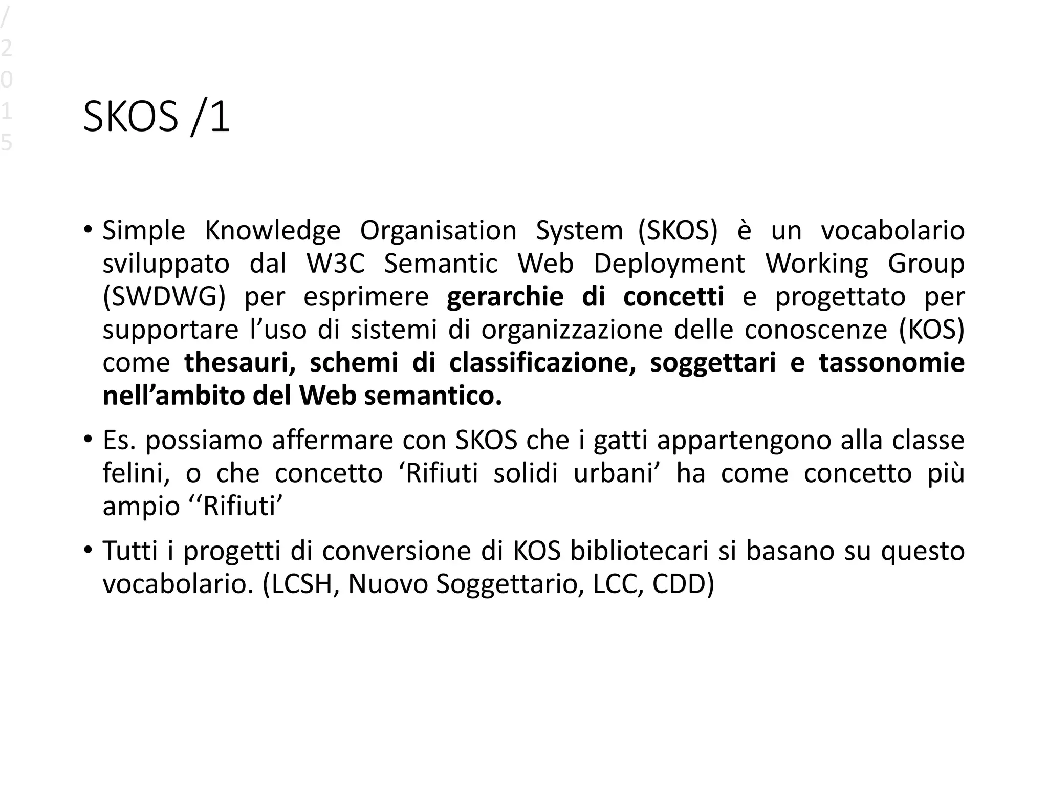 SKOS /1
• Simple Knowledge Organisation System (SKOS) è un vocabolario
sviluppato dal W3C Semantic Web Deployment Working Group
(SWDWG) per esprimere gerarchie di concetti e progettato per
supportare l’uso di sistemi di organizzazione delle conoscenze (KOS)
come thesauri, schemi di classificazione, soggettari e tassonomie
nell’ambito del Web semantico.
• Es. possiamo affermare con SKOS che i gatti appartengono alla classe
felini, o che concetto ‘Rifiuti solidi urbani’ ha come concetto più
ampio ‘‘Rifiuti’
• Tutti i progetti di conversione di KOS bibliotecari si basano su questo
vocabolario. (LCSH, Nuovo Soggettario, LCC, CDD)
/
2
0
1
5
 
