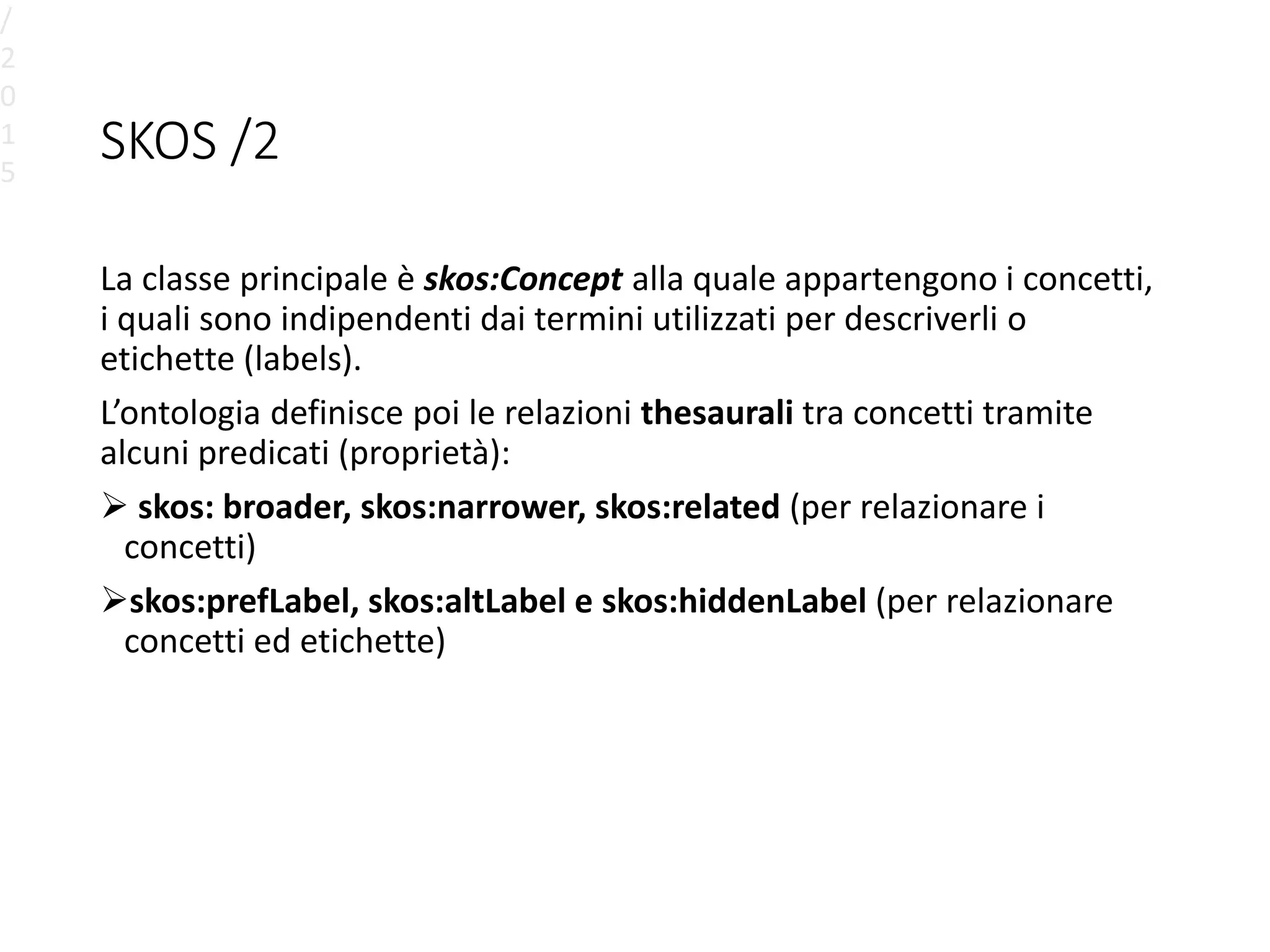 SKOS /2
La classe principale è skos:Concept alla quale appartengono i concetti,
i quali sono indipendenti dai termini utilizzati per descriverli o
etichette (labels).
L’ontologia definisce poi le relazioni thesaurali tra concetti tramite
alcuni predicati (proprietà):
 skos: broader, skos:narrower, skos:related (per relazionare i
concetti)
skos:prefLabel, skos:altLabel e skos:hiddenLabel (per relazionare
concetti ed etichette)
/
2
0
1
5
 