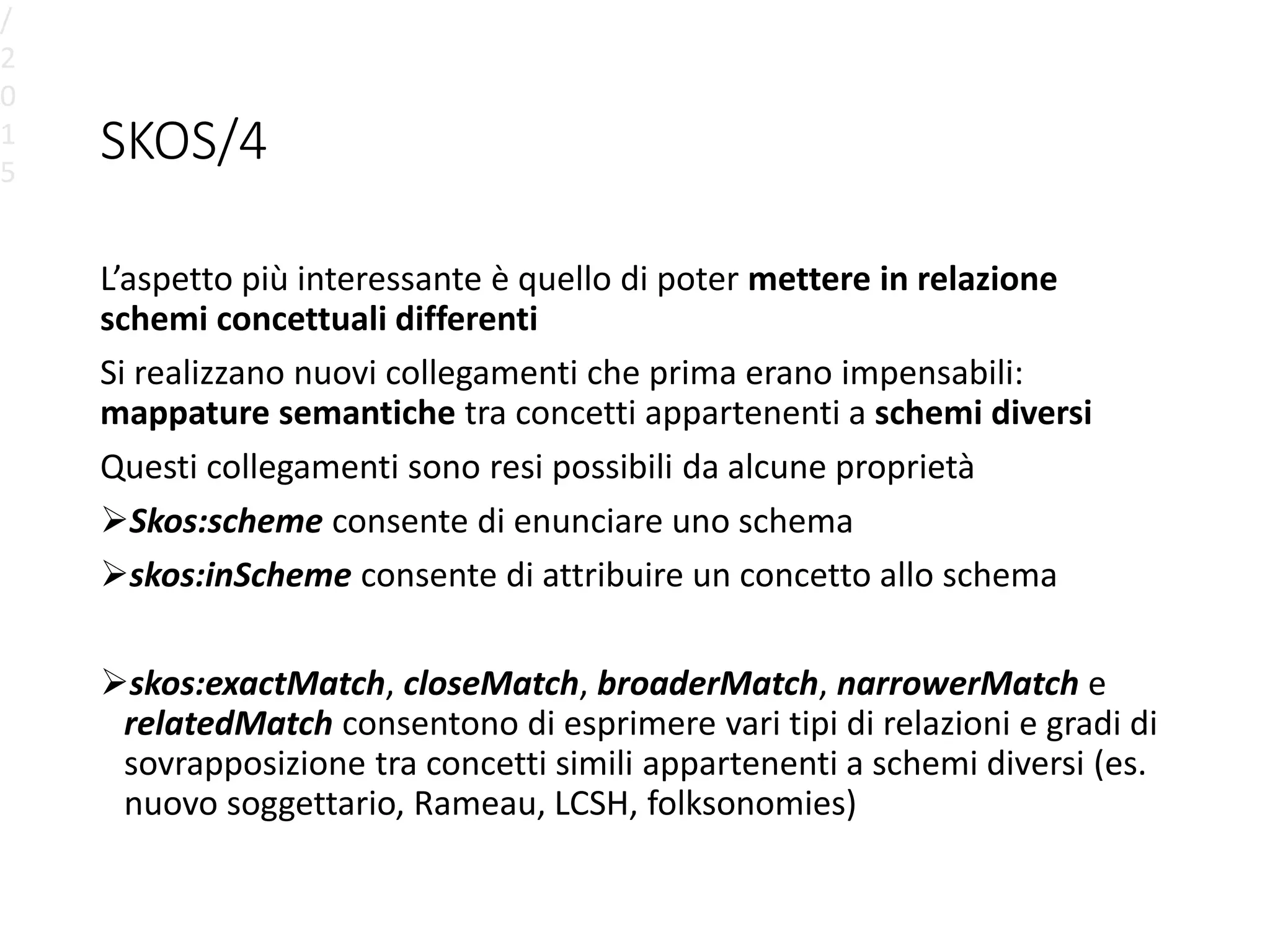 SKOS/4
L’aspetto più interessante è quello di poter mettere in relazione
schemi concettuali differenti
Si realizzano nuovi collegamenti che prima erano impensabili:
mappature semantiche tra concetti appartenenti a schemi diversi
Questi collegamenti sono resi possibili da alcune proprietà
Skos:scheme consente di enunciare uno schema
skos:inScheme consente di attribuire un concetto allo schema
skos:exactMatch, closeMatch, broaderMatch, narrowerMatch e
relatedMatch consentono di esprimere vari tipi di relazioni e gradi di
sovrapposizione tra concetti simili appartenenti a schemi diversi (es.
nuovo soggettario, Rameau, LCSH, folksonomies)
/
2
0
1
5
 
