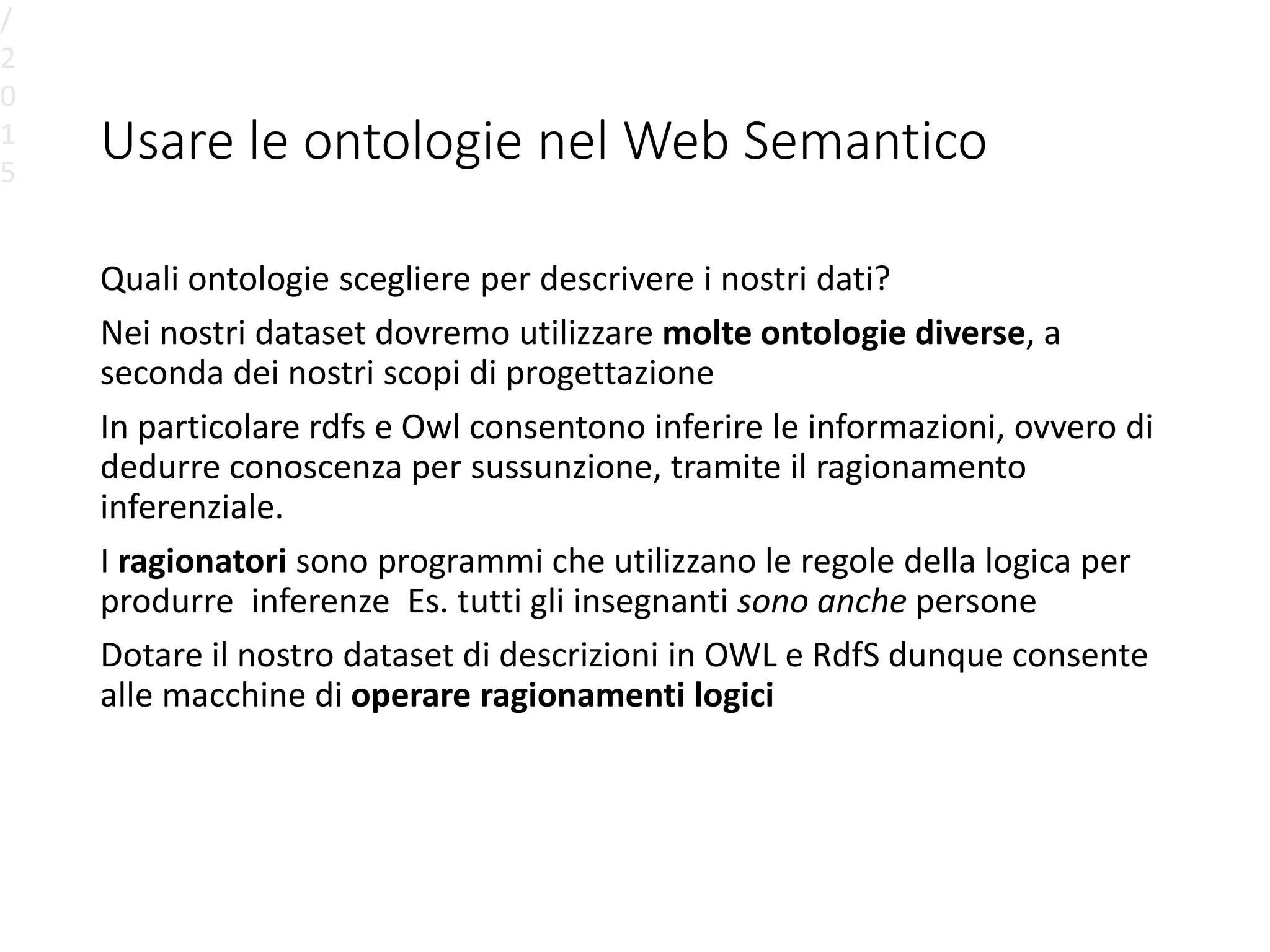 Usare le ontologie nel Web Semantico
Quali ontologie scegliere per descrivere i nostri dati?
Nei nostri dataset dovremo utilizzare molte ontologie diverse, a
seconda dei nostri scopi di progettazione
In particolare rdfs e Owl consentono inferire le informazioni, ovvero di
dedurre conoscenza per sussunzione, tramite il ragionamento
inferenziale.
I ragionatori sono programmi che utilizzano le regole della logica per
produrre inferenze Es. tutti gli insegnanti sono anche persone
Dotare il nostro dataset di descrizioni in OWL e RdfS dunque consente
alle macchine di operare ragionamenti logici
/
2
0
1
5
 