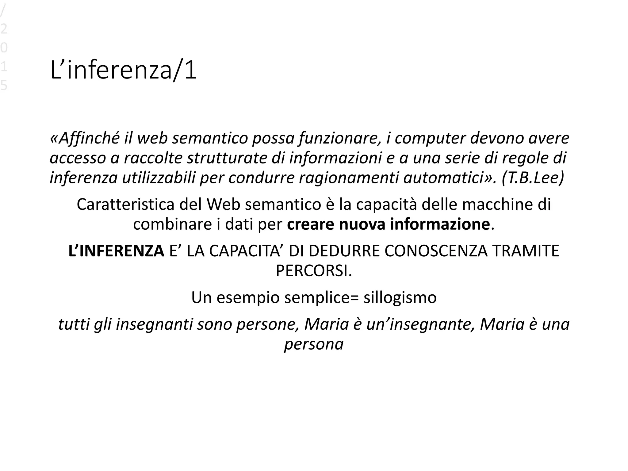 L’inferenza/1
«Affinché il web semantico possa funzionare, i computer devono avere
accesso a raccolte strutturate di informazioni e a una serie di regole di
inferenza utilizzabili per condurre ragionamenti automatici». (T.B.Lee)
Caratteristica del Web semantico è la capacità delle macchine di
combinare i dati per creare nuova informazione.
L’INFERENZA E’ LA CAPACITA’ DI DEDURRE CONOSCENZA TRAMITE
PERCORSI.
Un esempio semplice= sillogismo
tutti gli insegnanti sono persone, Maria è un’insegnante, Maria è una
persona
/
2
0
1
5
 