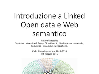 Introduzione a Linked
Open data e Web
semantico
Antonella Iacono
Sapienza Università di Roma. Dipartimento di scienze documentarie,
linguistico–filologiche e geografiche.
Ciclo di conferenze a.a. 2015-2016
10 maggio 2016
 