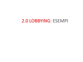 Lobbying 1.0Rivolta ad influenzare la legislazionePunta molto ad incontrarela persona giustacui esporreilcaso in unarelazone one-to.oneCercadiinstaurareunaattivitàdicoalition building trainteressiNon ha bisognodimoltatrasparenza : èfattadicampagne PR rivolte ad influenzare I decision-makers 