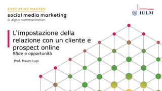 L‘impostazione della
relazione con un cliente e
prospect online
Sfide e opportunità
Prof. Mauro Lupi
 