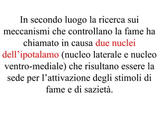 In secondo luogo la ricerca sui
meccanismi che controllano la fame ha
chiamato in causa due nuclei
dell’ipotalamo (nucleo laterale e nucleo
ventro-mediale) che risultano essere la
sede per l’attivazione degli stimoli di
fame e di sazietà.
 