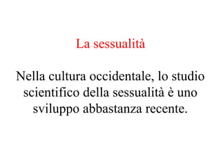La sessualità
Nella cultura occidentale, lo studio
scientifico della sessualità è uno
sviluppo abbastanza recente.
 