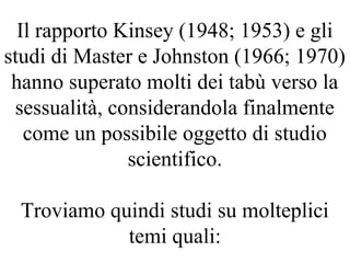 Il rapporto Kinsey (1948; 1953) e gli
studi di Master e Johnston (1966; 1970)
hanno superato molti dei tabù verso la
sessualità, considerandola finalmente
come un possibile oggetto di studio
scientifico.
Troviamo quindi studi su molteplici
temi quali:
 