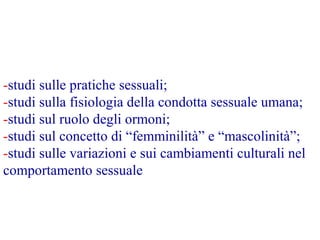 -studi sulle pratiche sessuali;
-studi sulla fisiologia della condotta sessuale umana;
-studi sul ruolo degli ormoni;
-studi sul concetto di “femminilità” e “mascolinità”;
-studi sulle variazioni e sui cambiamenti culturali nel
comportamento sessuale
 
